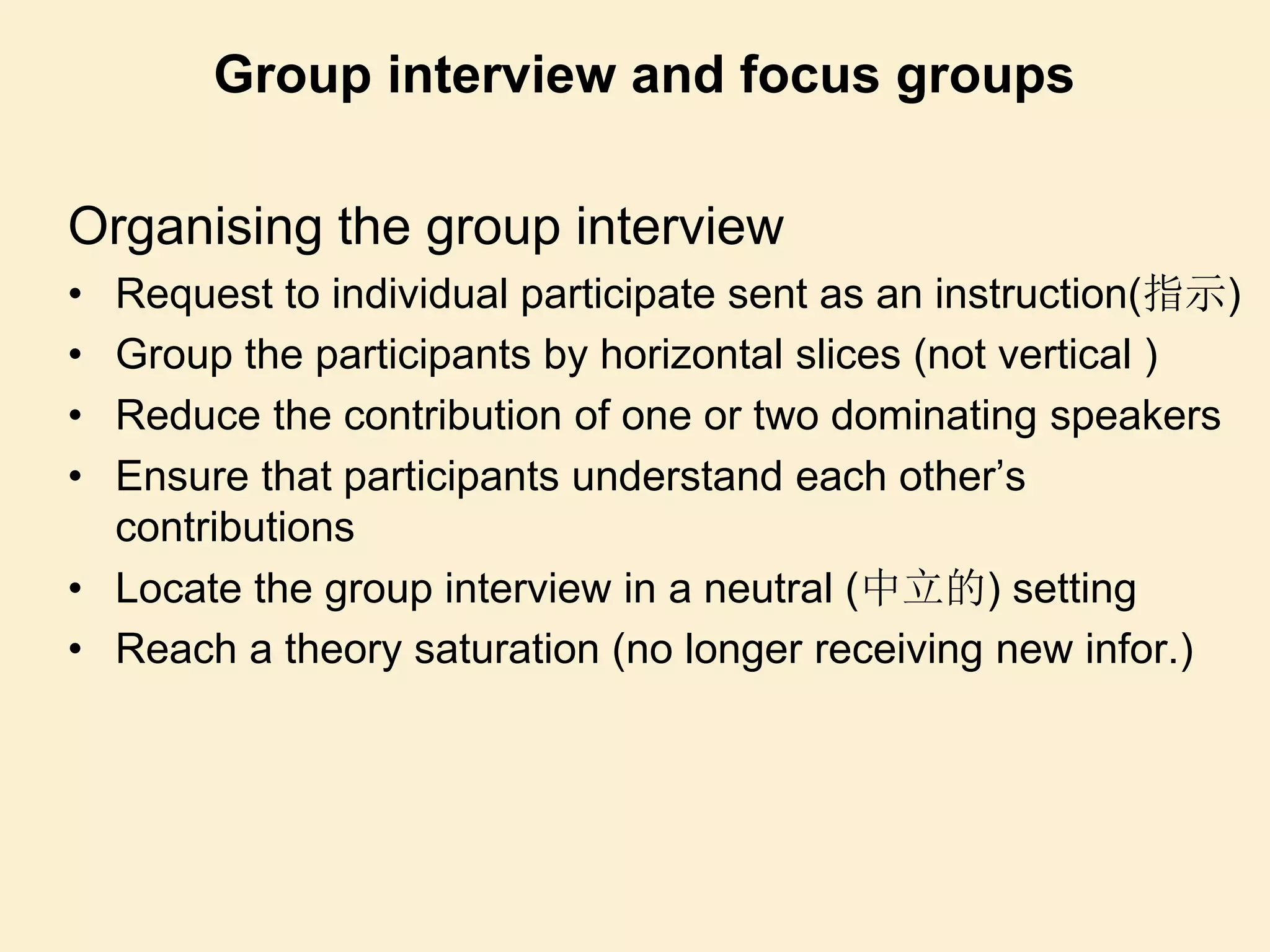 Organising the group interview
• Request to individual participate sent as an instruction(指示)
• Group the participants by horizontal slices (not vertical )
• Reduce the contribution of one or two dominating speakers
• Ensure that participants understand each other’s
contributions
• Locate the group interview in a neutral (中立的) setting
• Reach a theory saturation (no longer receiving new infor.)
Group interview and focus groups
 