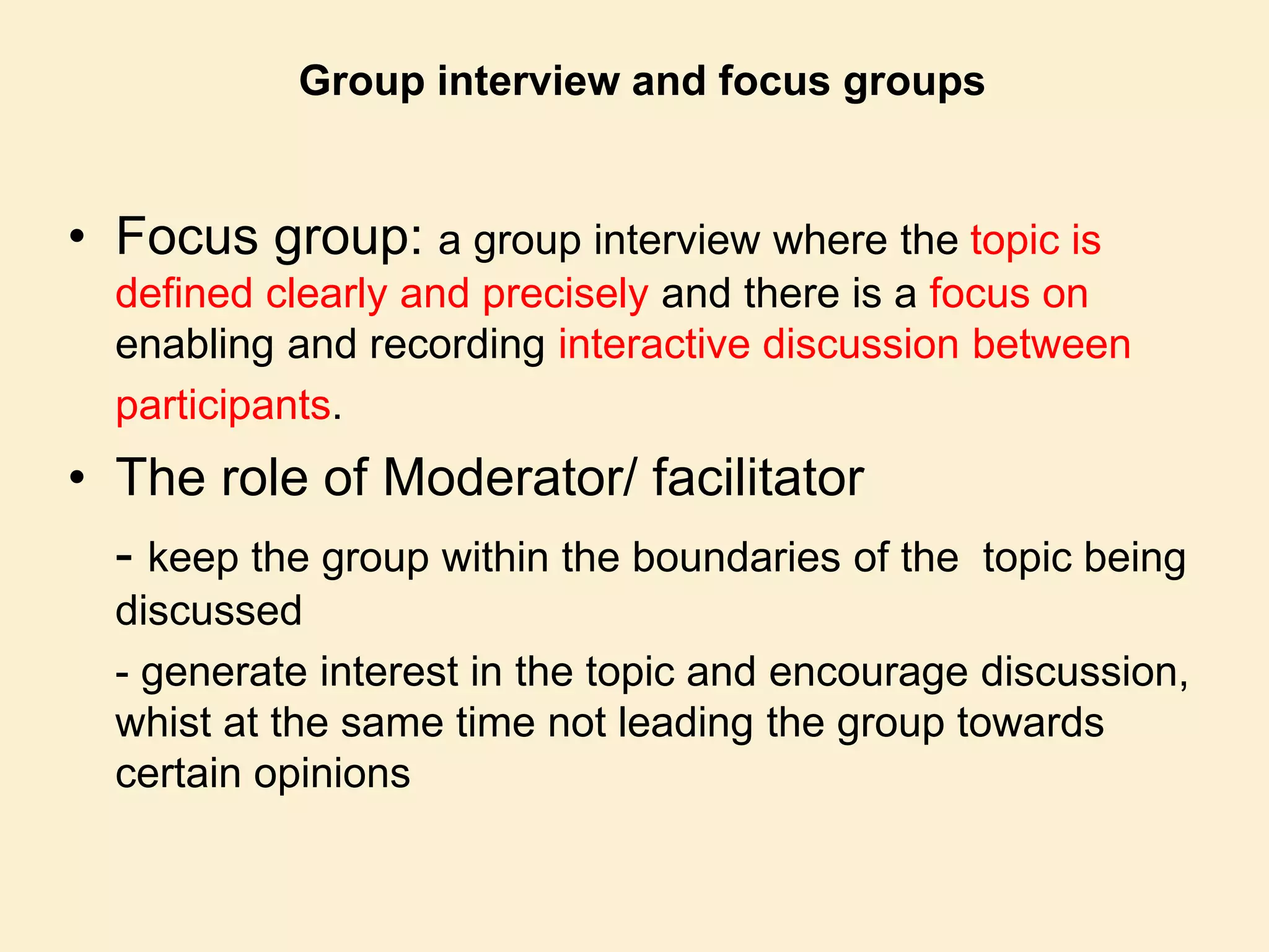 Group interview and focus groups
• Focus group: a group interview where the topic is
defined clearly and precisely and there is a focus on
enabling and recording interactive discussion between
participants.
• The role of Moderator/ facilitator
- keep the group within the boundaries of the topic being
discussed
- generate interest in the topic and encourage discussion,
whist at the same time not leading the group towards
certain opinions
 