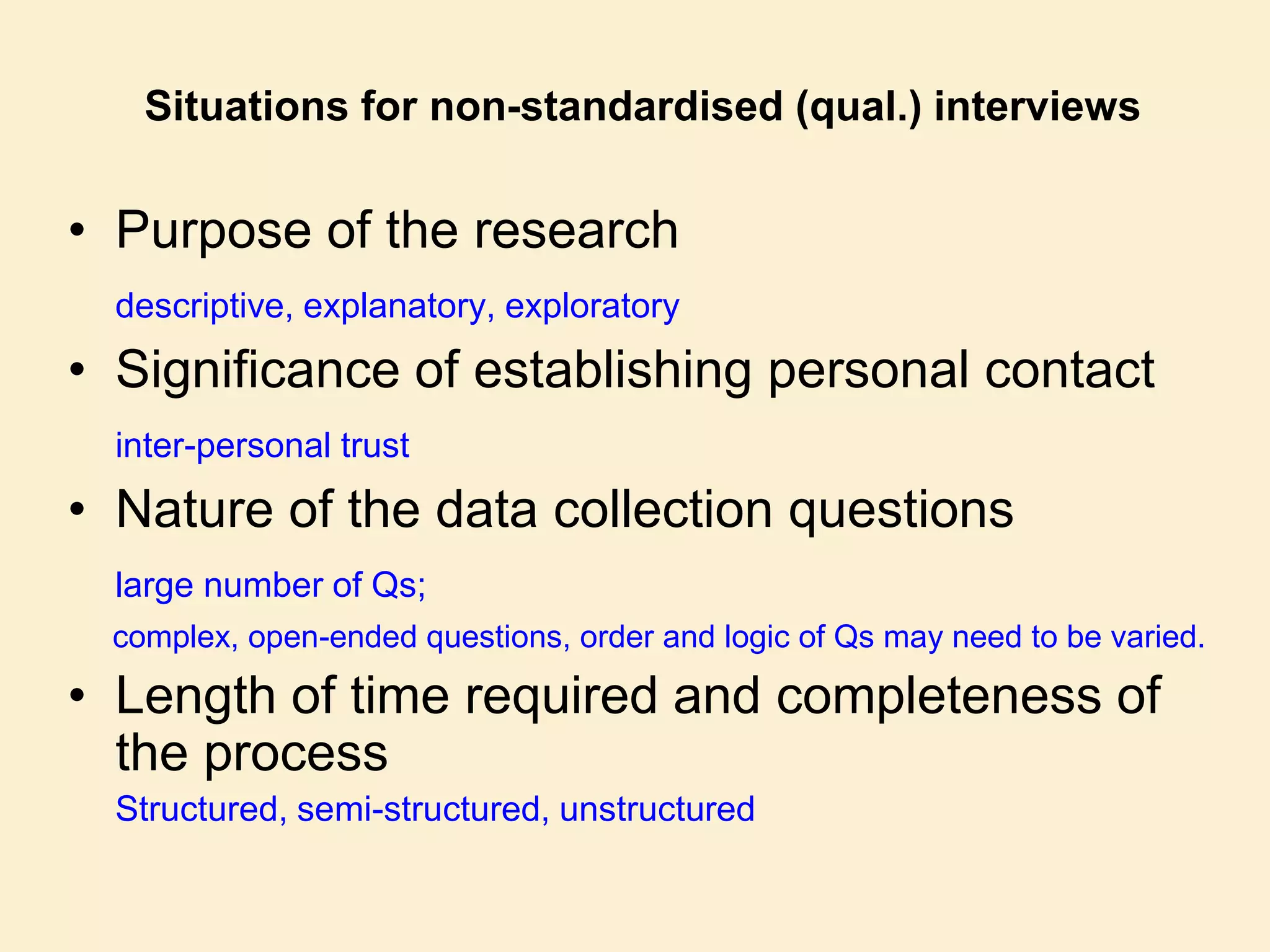 Situations for non-standardised (qual.) interviews
• Purpose of the research
descriptive, explanatory, exploratory
• Significance of establishing personal contact
inter-personal trust
• Nature of the data collection questions
large number of Qs;
complex, open-ended questions, order and logic of Qs may need to be varied.
• Length of time required and completeness of
the process
Structured, semi-structured, unstructured
 