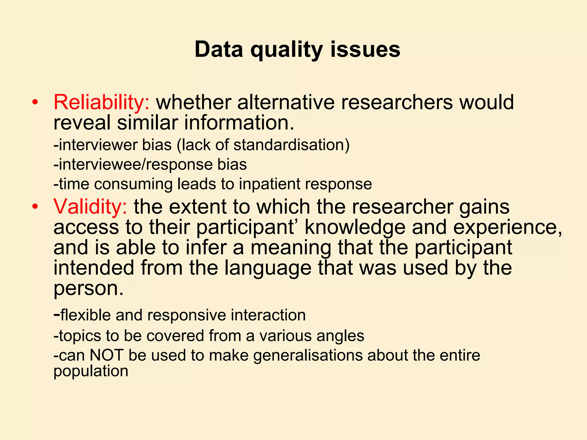 Data quality issues
• Reliability: whether alternative researchers would
reveal similar information.
-interviewer bias (lack of standardisation)
-interviewee/response bias
-time consuming leads to inpatient response
• Validity: the extent to which the researcher gains
access to their participant’ knowledge and experience,
and is able to infer a meaning that the participant
intended from the language that was used by the
person.
-flexible and responsive interaction
-topics to be covered from a various angles
-can NOT be used to make generalisations about the entire
population
 