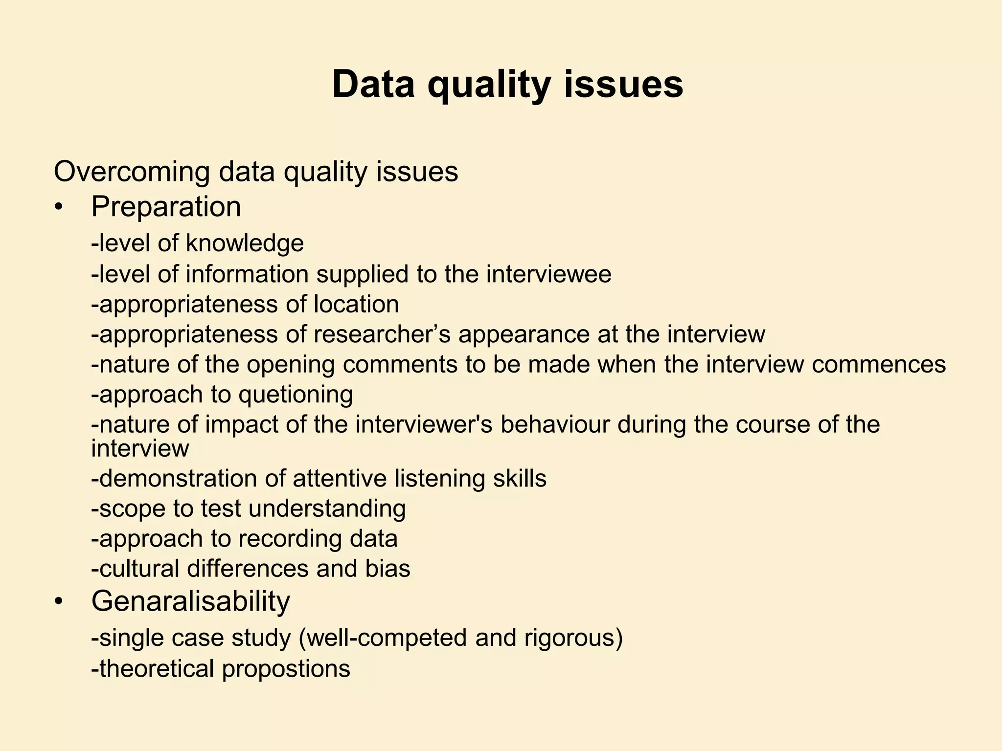 Data quality issues
Overcoming data quality issues
• Preparation
-level of knowledge
-level of information supplied to the interviewee
-appropriateness of location
-appropriateness of researcher’s appearance at the interview
-nature of the opening comments to be made when the interview commences
-approach to quetioning
-nature of impact of the interviewer's behaviour during the course of the
interview
-demonstration of attentive listening skills
-scope to test understanding
-approach to recording data
-cultural differences and bias
• Genaralisability
-single case study (well-competed and rigorous)
-theoretical propostions
 