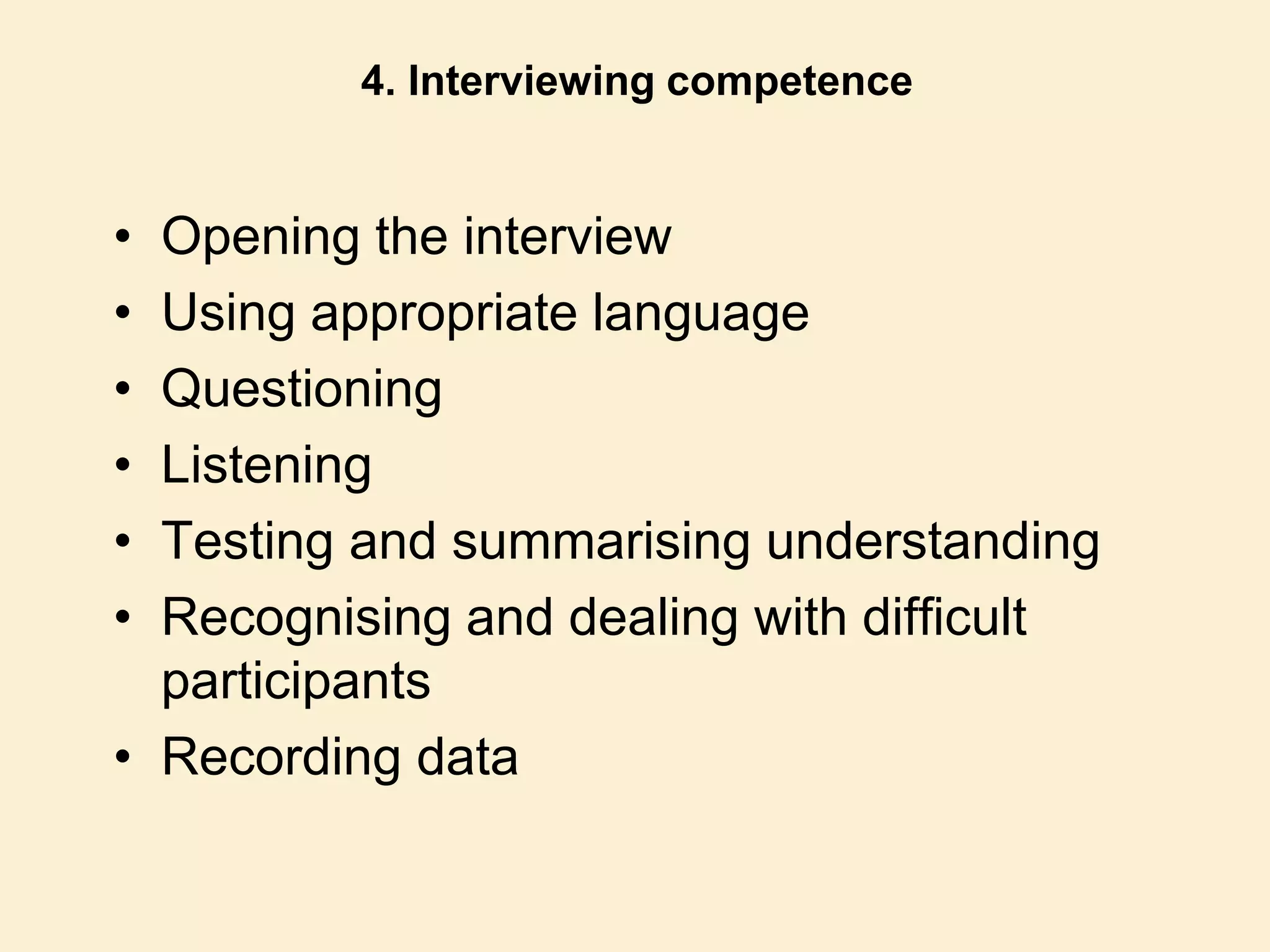 4. Interviewing competence
• Opening the interview
• Using appropriate language
• Questioning
• Listening
• Testing and summarising understanding
• Recognising and dealing with difficult
participants
• Recording data
 