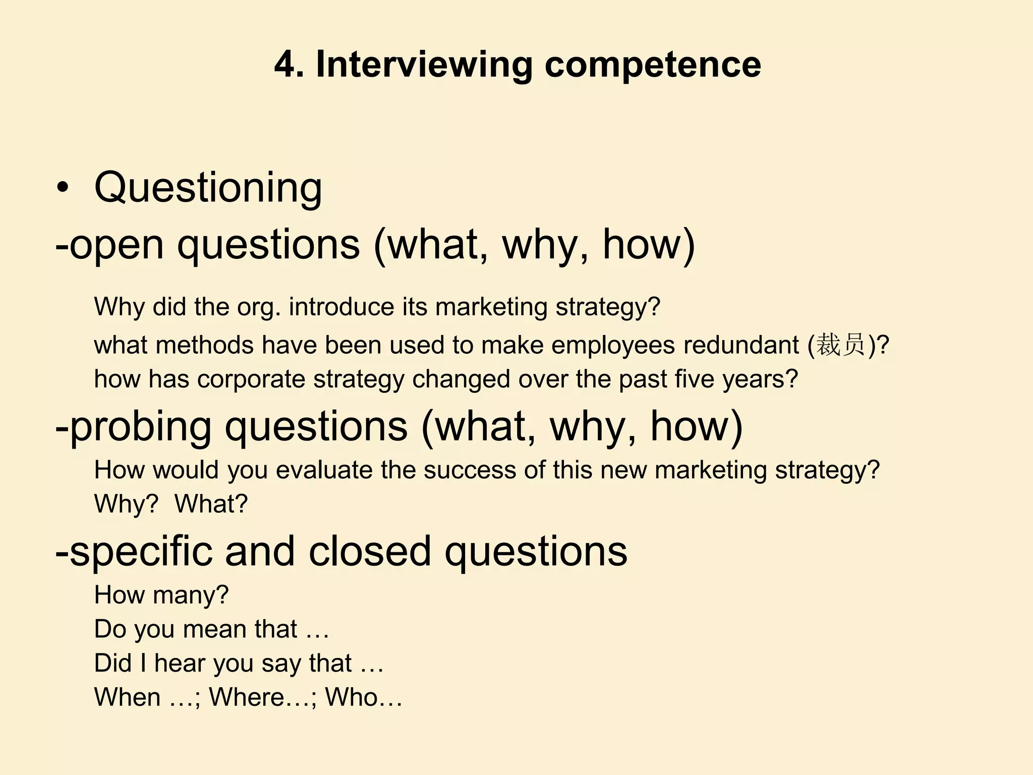 • Questioning
-open questions (what, why, how)
Why did the org. introduce its marketing strategy?
what methods have been used to make employees redundant (裁员)?
how has corporate strategy changed over the past five years?
-probing questions (what, why, how)
How would you evaluate the success of this new marketing strategy?
Why? What?
-specific and closed questions
How many?
Do you mean that …
Did I hear you say that …
When …; Where…; Who…
4. Interviewing competence
 