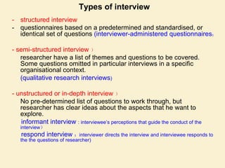 Types of interview
- structured interview
- questionnaires based on a predetermined and standardised, or
identical set of questions (interviewer-administered questionnaires；
- semi-structured interview ）
researcher have a list of themes and questions to be covered.
Some questions omitted in particular interviews in a specific
organisational context.
(qualitative research interviews)
- unstructured or in-depth interview ）
No pre-determined list of questions to work through, but
researcher has clear ideas about the aspects that he want to
explore.
informant interview : interviewee’s perceptions that guide the conduct of the
interview）
respond interview ：interviewer directs the interview and interviewee responds to
the the questions of researcher)
 