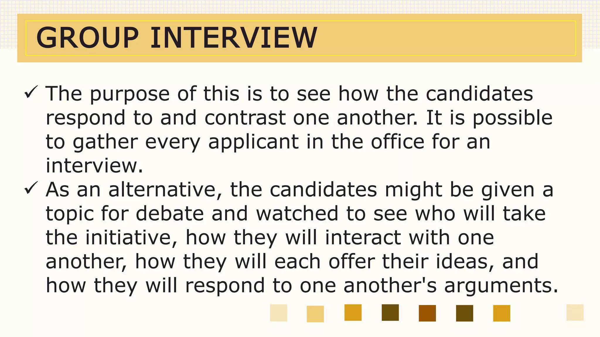 GROUP INTERVIEW
 The purpose of this is to see how the candidates
respond to and contrast one another. It is possible
to gather every applicant in the office for an
interview.
 As an alternative, the candidates might be given a
topic for debate and watched to see who will take
the initiative, how they will interact with one
another, how they will each offer their ideas, and
how they will respond to one another's arguments.
 