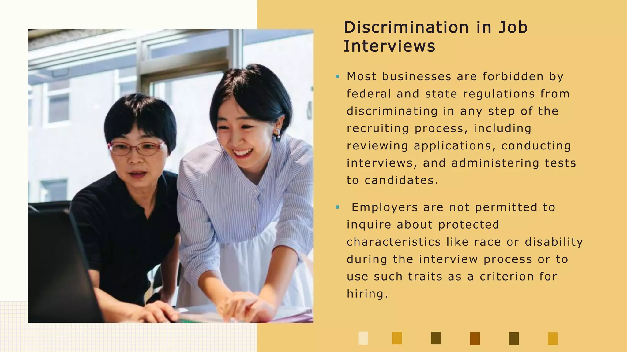  Most businesses are forbidden by
federal and state regulations from
discriminating in any step of the
recruiting process, including
reviewing applications, conducting
interviews, and administering tests
to candidates.
 Employers are not permitted to
inquire about protected
characteristics like race or disability
during the interview process or to
use such traits as a criterion for
hiring.
Discrimination in Job
Interviews
 