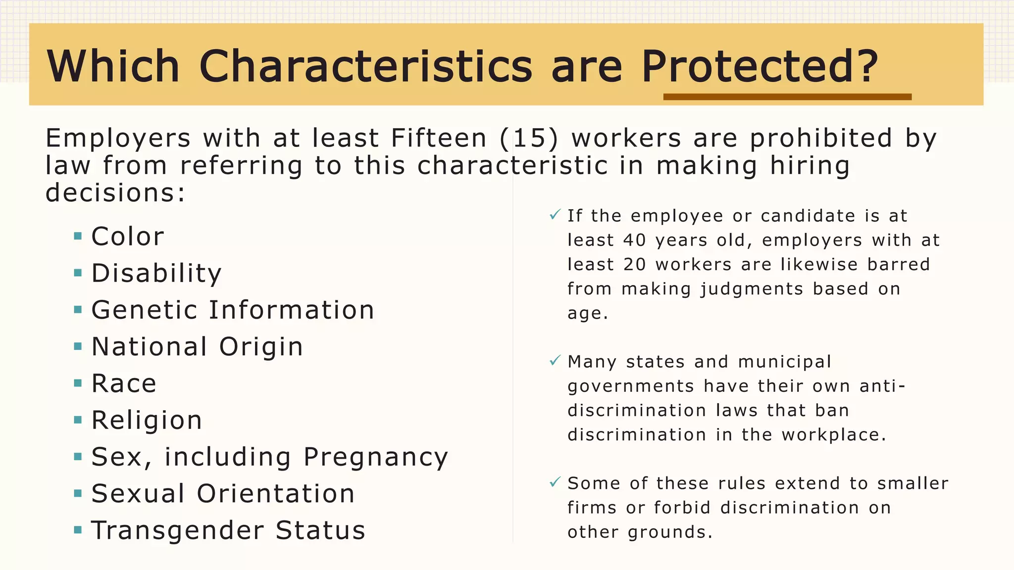 Employers with at least Fifteen (15) workers are prohibited by
law from referring to this characteristic in making hiring
decisions:
 Color
 Disability
 Genetic Information
 National Origin
 Race
 Religion
 Sex, including Pregnancy
 Sexual Orientation
 Transgender Status
 If the employee or candidate is at
least 40 years old, employers with at
least 20 workers are likewise barred
from making judgments based on
age.
 Many states and municipal
governments have their own anti-
discrimination laws that ban
discrimination in the workplace.
 Some of these rules extend to smaller
firms or forbid discrimination on
other grounds.
Which Characteristics are Protected?
 