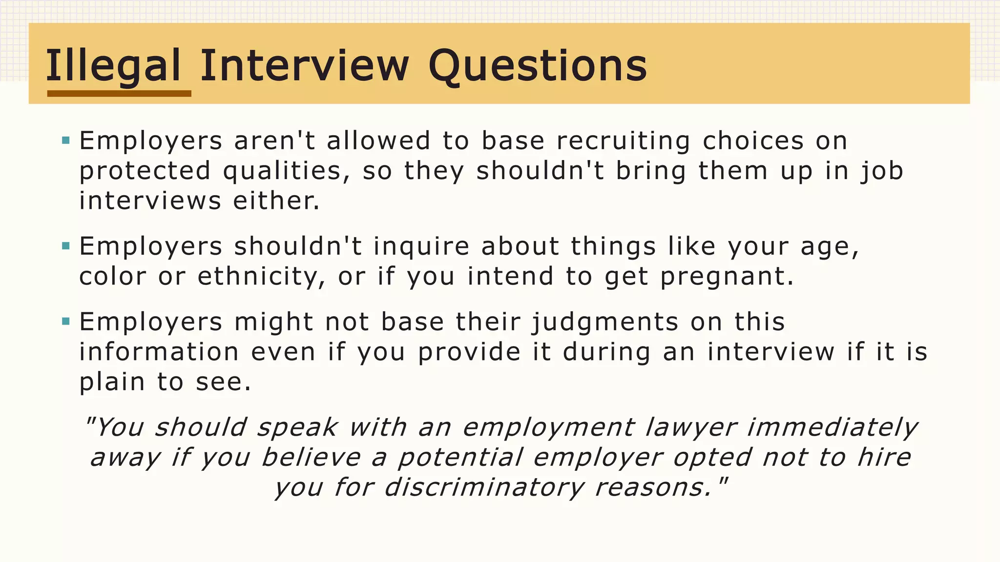  Employers aren't allowed to base recruiting choices on
protected qualities, so they shouldn't bring them up in job
interviews either.
 Employers shouldn't inquire about things like your age,
color or ethnicity, or if you intend to get pregnant.
 Employers might not base their judgments on this
information even if you provide it during an interview if it is
plain to see.
"You should speak with an employment lawyer immediately
away if you believe a potential employer opted not to hire
you for discriminatory reasons."
Illegal Interview Questions
 
