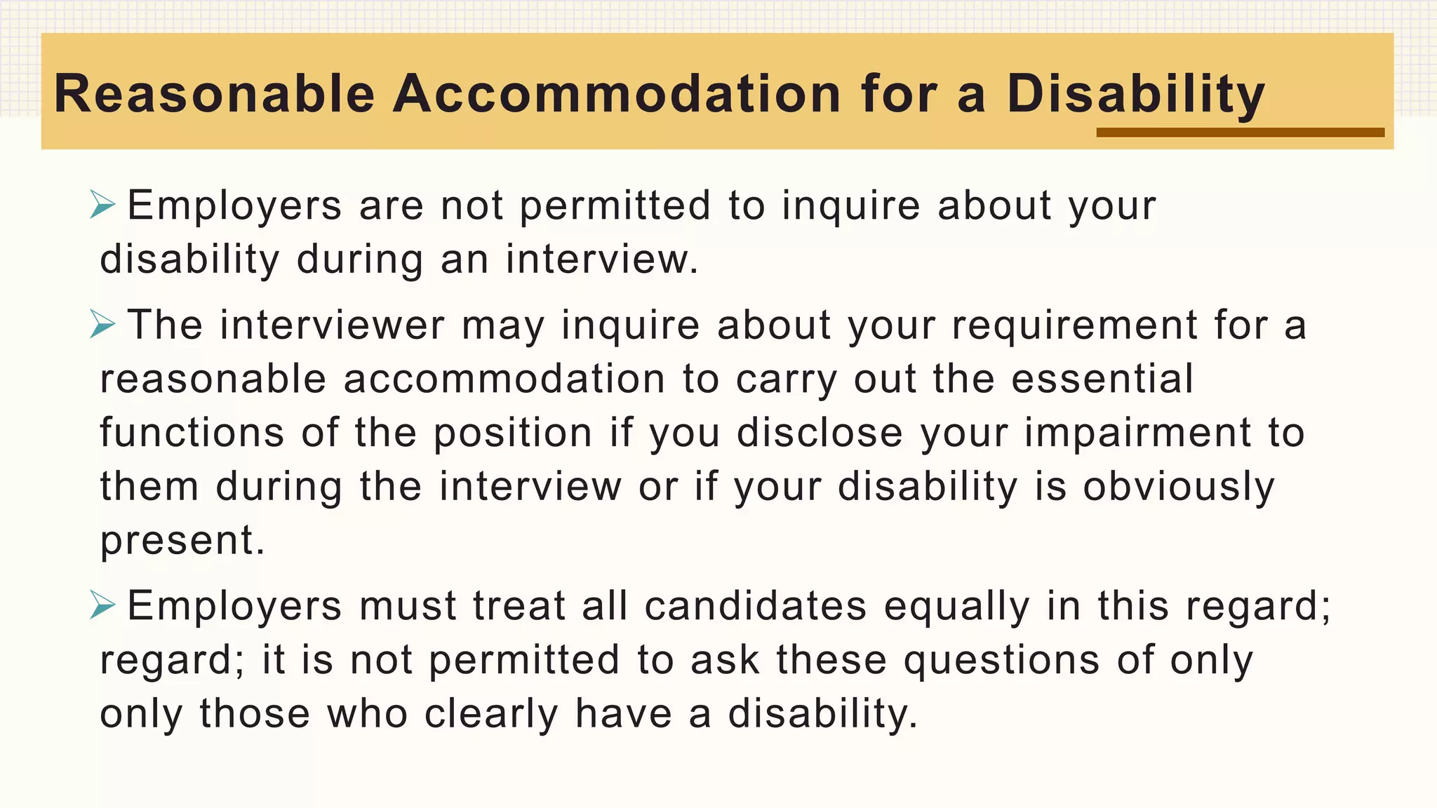  Employers are not permitted to inquire about your
disability during an interview.
 The interviewer may inquire about your requirement for a
reasonable accommodation to carry out the essential
functions of the position if you disclose your impairment to
them during the interview or if your disability is obviously
present.
 Employers must treat all candidates equally in this regard;
regard; it is not permitted to ask these questions of only
only those who clearly have a disability.
Reasonable Accommodation for a Disability
 