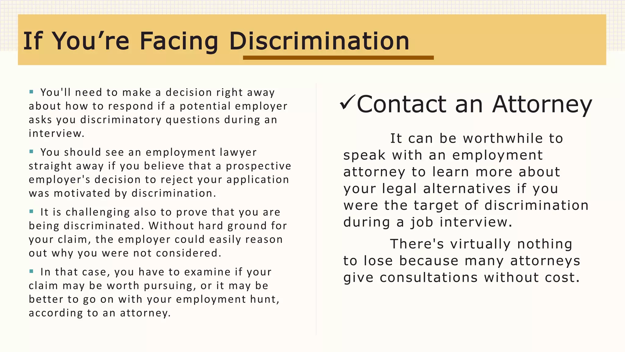  You'll need to make a decision right away
about how to respond if a potential employer
asks you discriminatory questions during an
interview.
 You should see an employment lawyer
straight away if you believe that a prospective
employer's decision to reject your application
was motivated by discrimination.
 It is challenging also to prove that you are
being discriminated. Without hard ground for
your claim, the employer could easily reason
out why you were not considered.
 In that case, you have to examine if your
claim may be worth pursuing, or it may be
better to go on with your employment hunt,
according to an attorney.
It can be worthwhile to
speak with an employment
attorney to learn more about
your legal alternatives if you
were the target of discrimination
during a job interview.
There's virtually nothing
to lose because many attorneys
give consultations without cost.
If You’re Facing Discrimination
Contact an Attorney
 