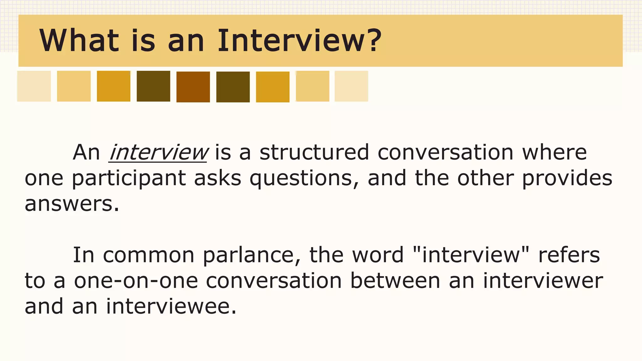What is an Interview?
An interview is a structured conversation where
one participant asks questions, and the other provides
answers.
In common parlance, the word "interview" refers
to a one-on-one conversation between an interviewer
and an interviewee.
 