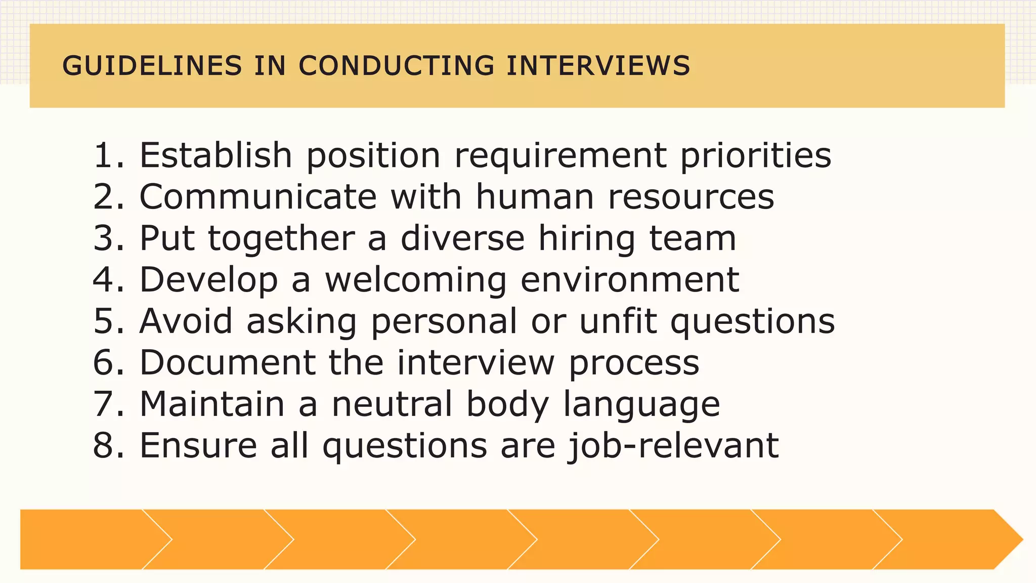 GUIDELINES IN CONDUCTING INTERVIEWS
1. Establish position requirement priorities
2. Communicate with human resources
3. Put together a diverse hiring team
4. Develop a welcoming environment
5. Avoid asking personal or unfit questions
6. Document the interview process
7. Maintain a neutral body language
8. Ensure all questions are job-relevant
 