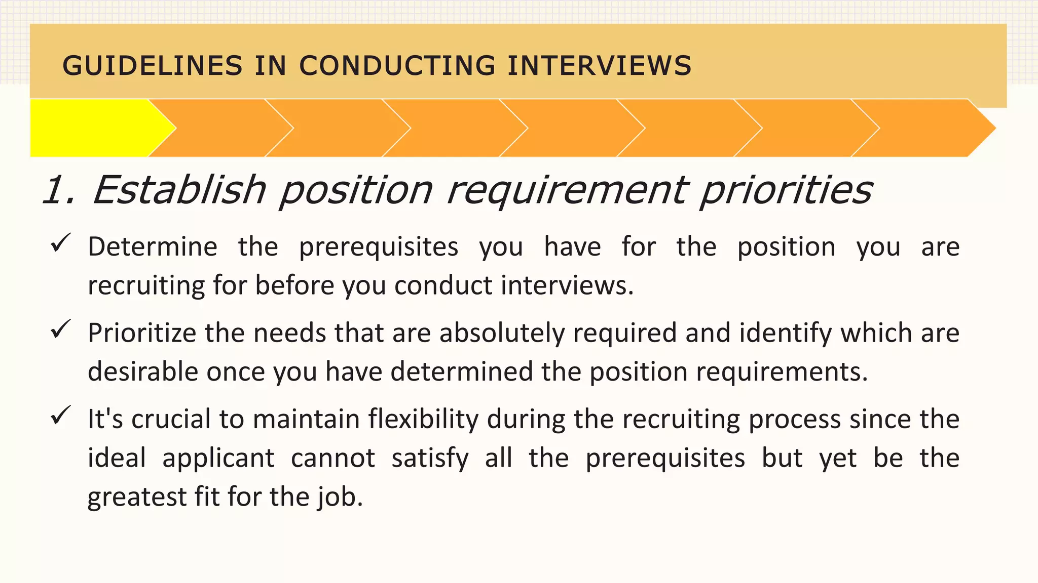 GUIDELINES IN CONDUCTING INTERVIEWS
 Determine the prerequisites you have for the position you are
recruiting for before you conduct interviews.
 Prioritize the needs that are absolutely required and identify which are
desirable once you have determined the position requirements.
 It's crucial to maintain flexibility during the recruiting process since the
ideal applicant cannot satisfy all the prerequisites but yet be the
greatest fit for the job.
1. Establish position requirement priorities
 