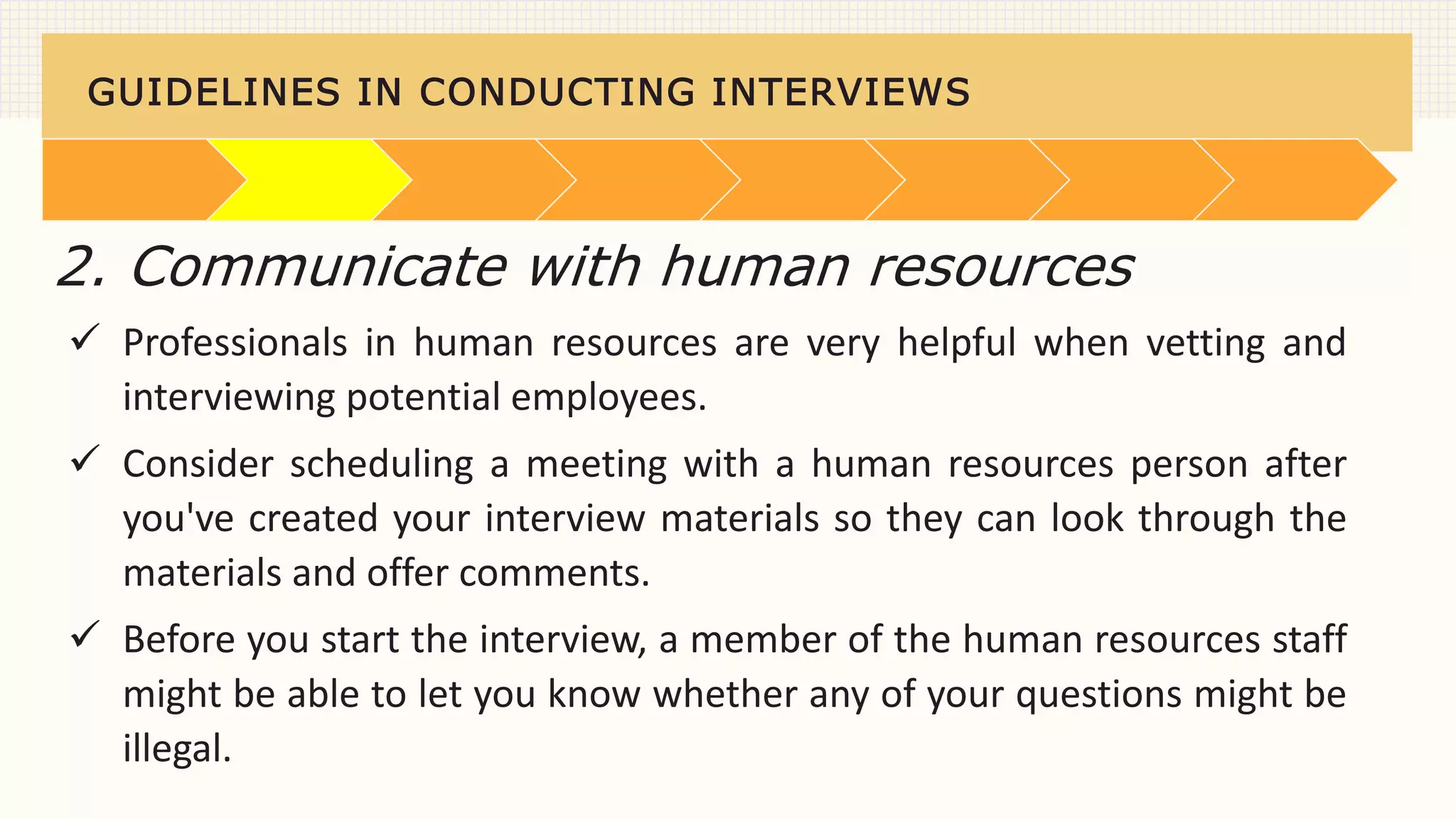 GUIDELINES IN CONDUCTING INTERVIEWS
 Professionals in human resources are very helpful when vetting and
interviewing potential employees.
 Consider scheduling a meeting with a human resources person after
you've created your interview materials so they can look through the
materials and offer comments.
 Before you start the interview, a member of the human resources staff
might be able to let you know whether any of your questions might be
illegal.
2. Communicate with human resources
 