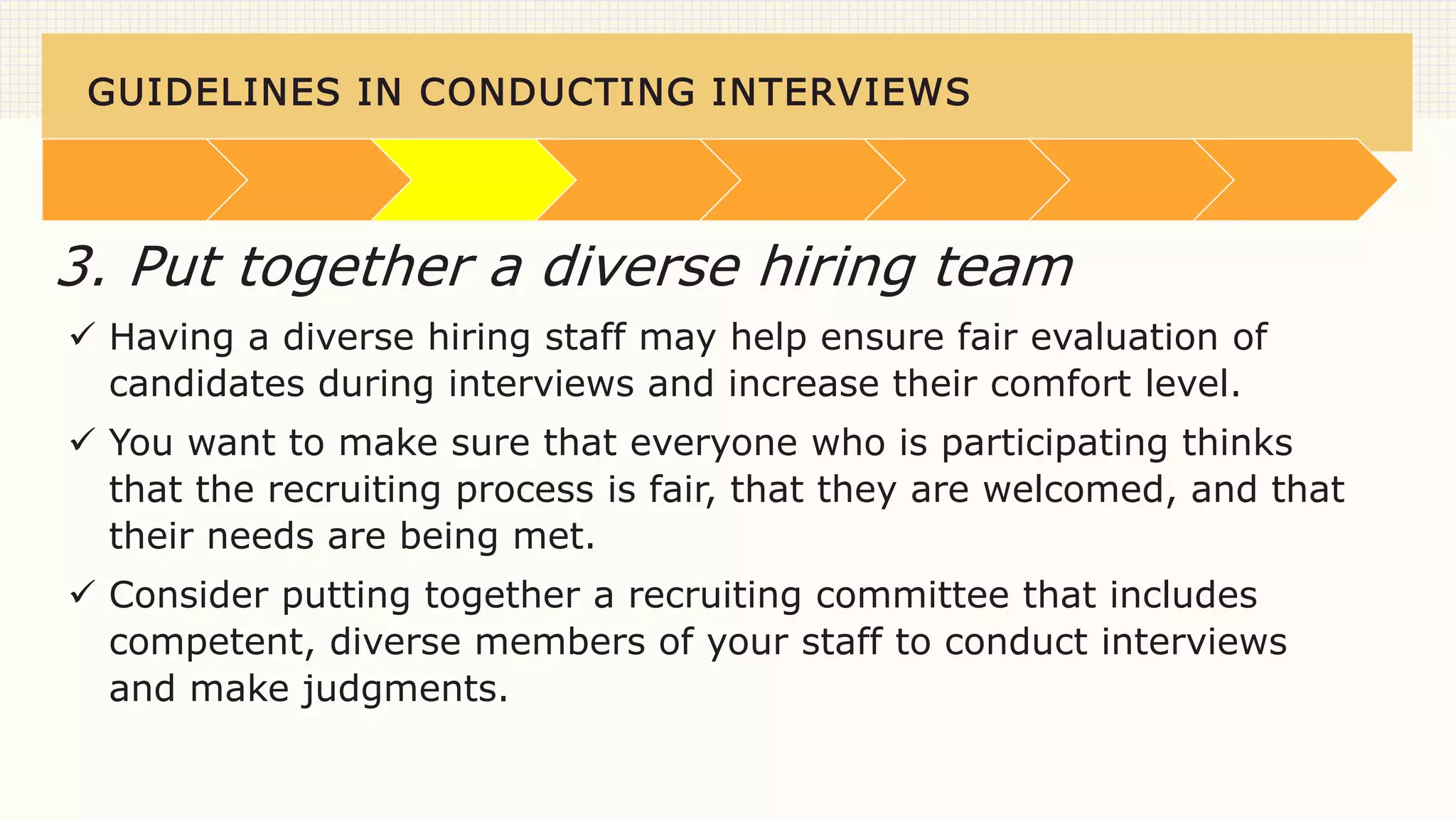 GUIDELINES IN CONDUCTING INTERVIEWS
 Having a diverse hiring staff may help ensure fair evaluation of
candidates during interviews and increase their comfort level.
 You want to make sure that everyone who is participating thinks
that the recruiting process is fair, that they are welcomed, and that
their needs are being met.
 Consider putting together a recruiting committee that includes
competent, diverse members of your staff to conduct interviews
and make judgments.
3. Put together a diverse hiring team
 