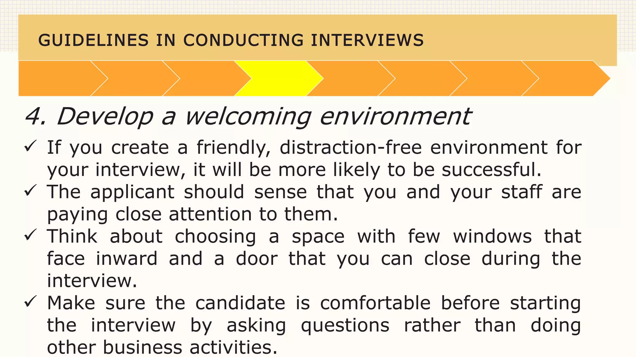 GUIDELINES IN CONDUCTING INTERVIEWS
 If you create a friendly, distraction-free environment for
your interview, it will be more likely to be successful.
 The applicant should sense that you and your staff are
paying close attention to them.
 Think about choosing a space with few windows that
face inward and a door that you can close during the
interview.
 Make sure the candidate is comfortable before starting
the interview by asking questions rather than doing
other business activities.
4. Develop a welcoming environment
 