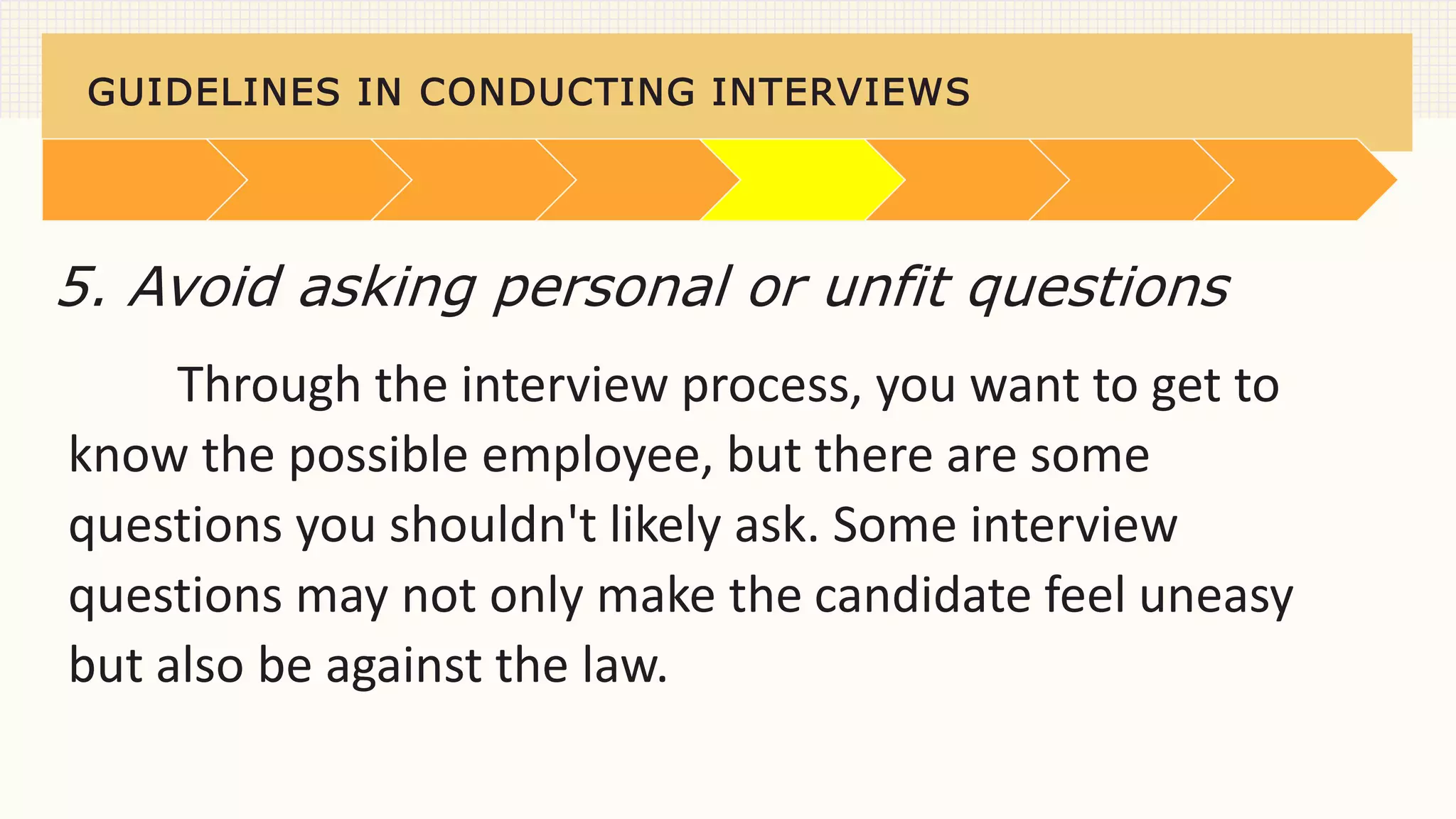 GUIDELINES IN CONDUCTING INTERVIEWS
Through the interview process, you want to get to
know the possible employee, but there are some
questions you shouldn't likely ask. Some interview
questions may not only make the candidate feel uneasy
but also be against the law.
5. Avoid asking personal or unfit questions
 