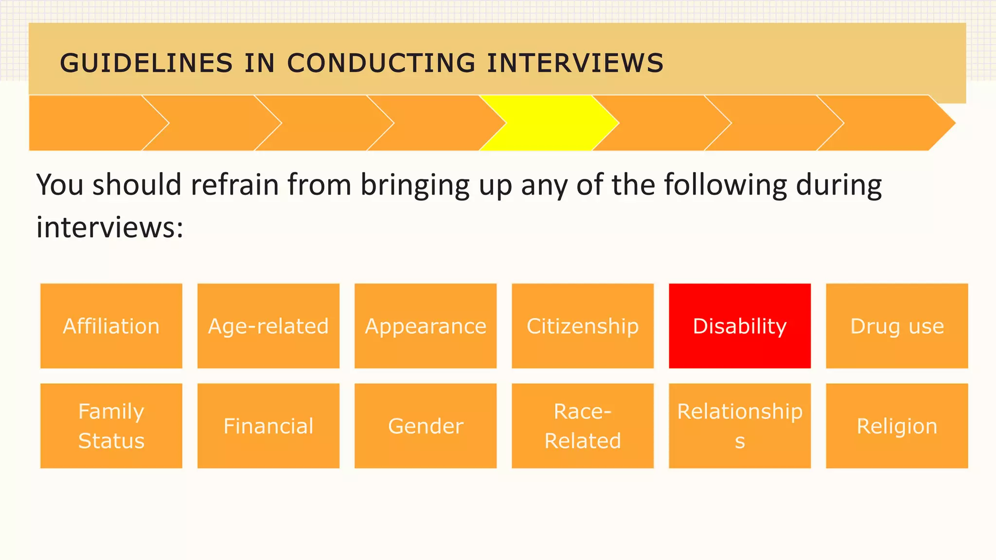 GUIDELINES IN CONDUCTING INTERVIEWS
You should refrain from bringing up any of the following during
interviews:
Affiliation Age-related Appearance Citizenship Disability Drug use
Family
Status
Financial Gender
Race-
Related
Relationship
s
Religion
 