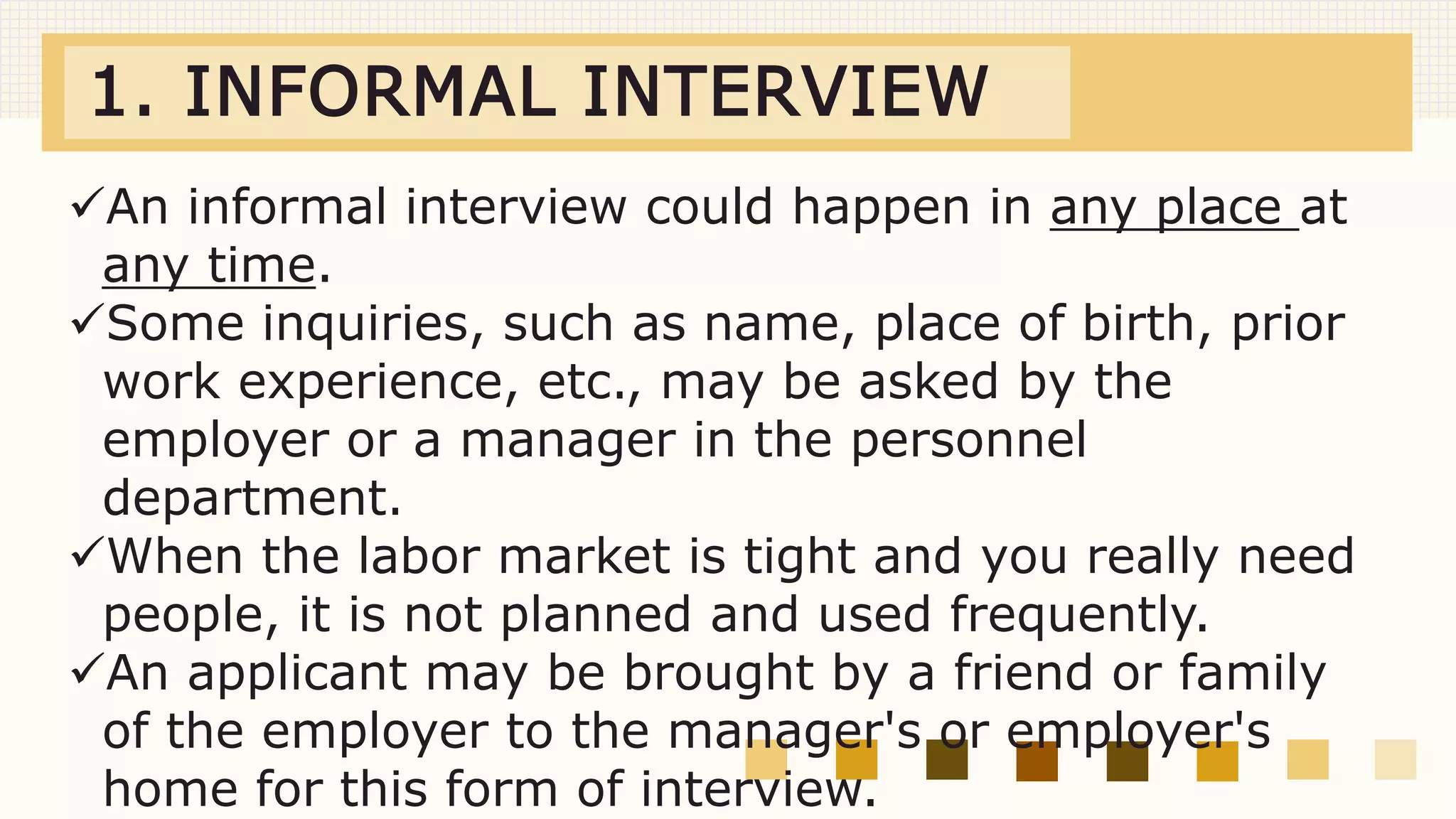 1. INFORMAL INTERVIEW
An informal interview could happen in any place at
any time.
Some inquiries, such as name, place of birth, prior
work experience, etc., may be asked by the
employer or a manager in the personnel
department.
When the labor market is tight and you really need
people, it is not planned and used frequently.
An applicant may be brought by a friend or family
of the employer to the manager's or employer's
home for this form of interview.
 