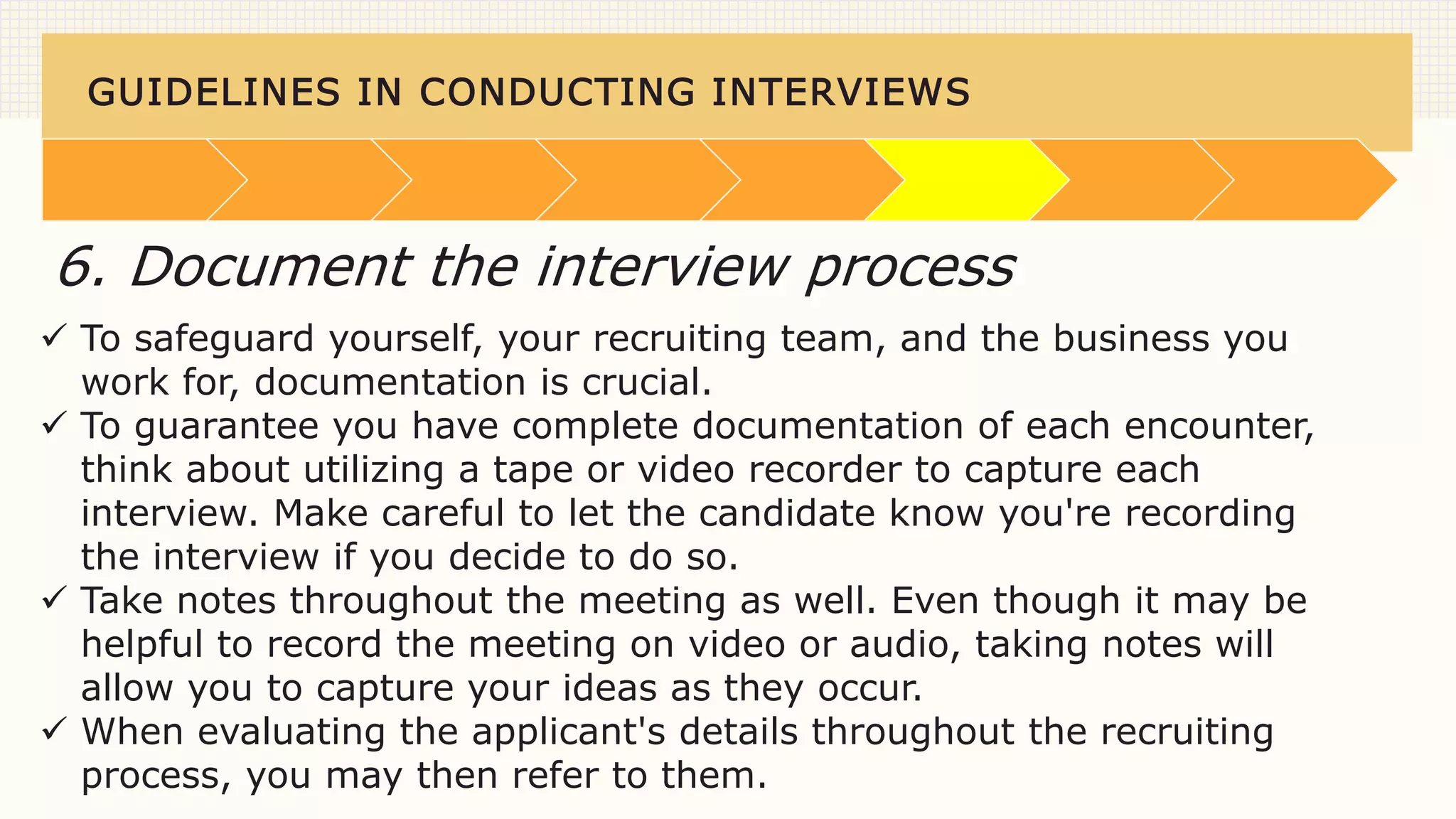 GUIDELINES IN CONDUCTING INTERVIEWS
 To safeguard yourself, your recruiting team, and the business you
work for, documentation is crucial.
 To guarantee you have complete documentation of each encounter,
think about utilizing a tape or video recorder to capture each
interview. Make careful to let the candidate know you're recording
the interview if you decide to do so.
 Take notes throughout the meeting as well. Even though it may be
helpful to record the meeting on video or audio, taking notes will
allow you to capture your ideas as they occur.
 When evaluating the applicant's details throughout the recruiting
process, you may then refer to them.
6. Document the interview process
 