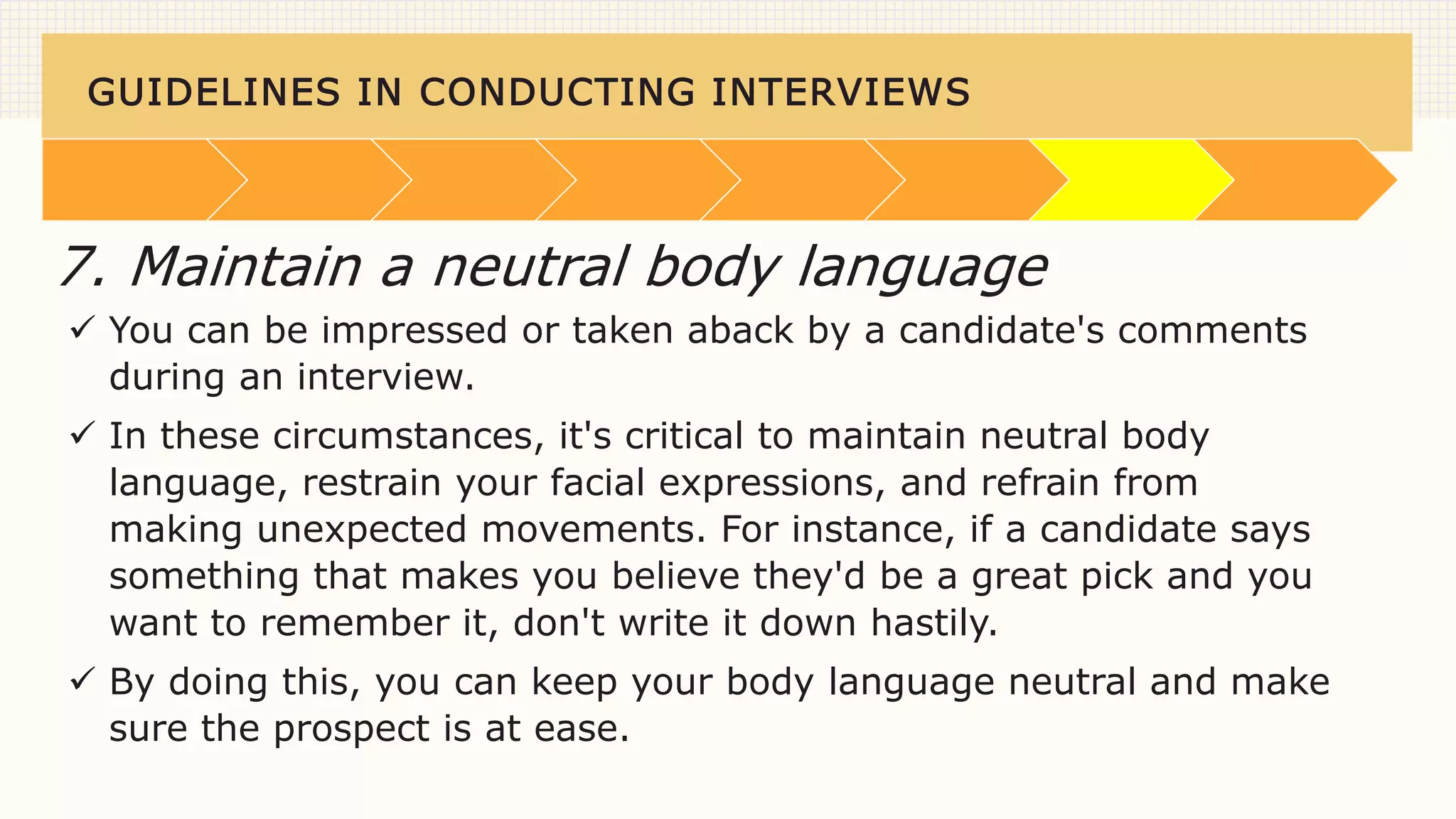 GUIDELINES IN CONDUCTING INTERVIEWS
 You can be impressed or taken aback by a candidate's comments
during an interview.
 In these circumstances, it's critical to maintain neutral body
language, restrain your facial expressions, and refrain from
making unexpected movements. For instance, if a candidate says
something that makes you believe they'd be a great pick and you
want to remember it, don't write it down hastily.
 By doing this, you can keep your body language neutral and make
sure the prospect is at ease.
7. Maintain a neutral body language
 