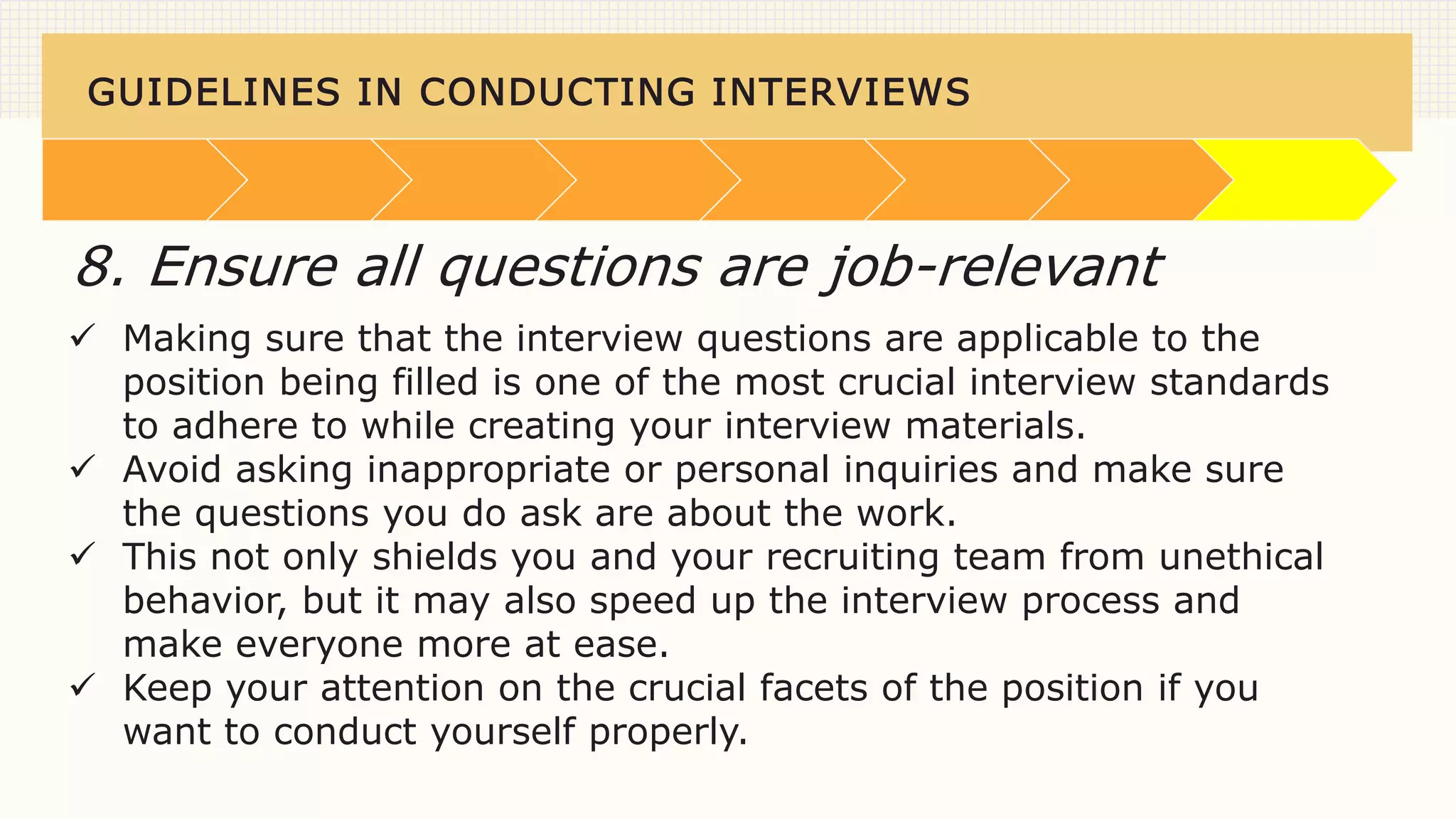 GUIDELINES IN CONDUCTING INTERVIEWS
 Making sure that the interview questions are applicable to the
position being filled is one of the most crucial interview standards
to adhere to while creating your interview materials.
 Avoid asking inappropriate or personal inquiries and make sure
the questions you do ask are about the work.
 This not only shields you and your recruiting team from unethical
behavior, but it may also speed up the interview process and
make everyone more at ease.
 Keep your attention on the crucial facets of the position if you
want to conduct yourself properly.
8. Ensure all questions are job-relevant
 