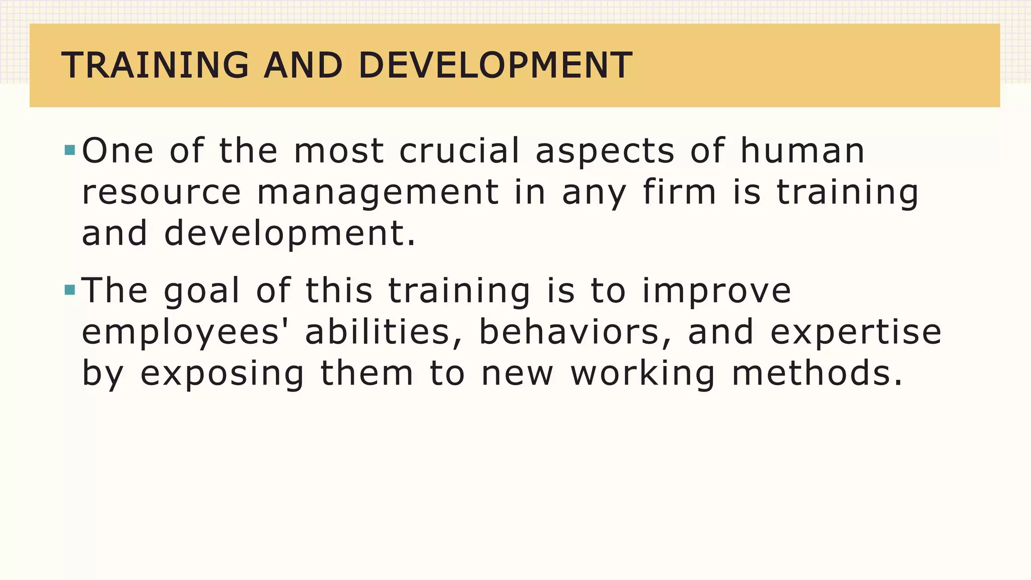 TRAINING AND DEVELOPMENT
One of the most crucial aspects of human
resource management in any firm is training
and development.
The goal of this training is to improve
employees' abilities, behaviors, and expertise
by exposing them to new working methods.
 