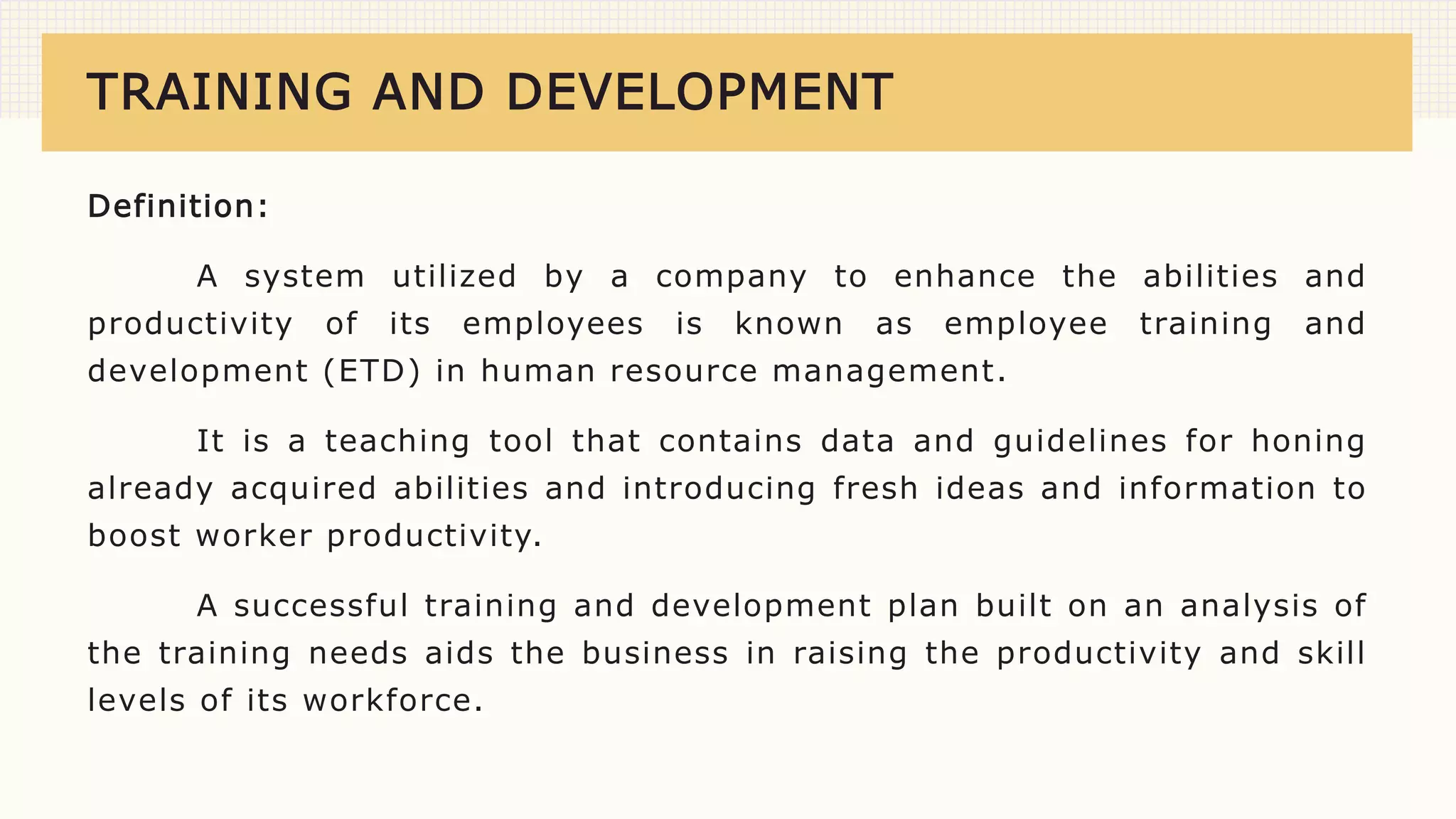 TRAINING AND DEVELOPMENT
Definition:
A system utilized by a company to enhance the abilities and
productivity of its employees is known as employee training and
development (ETD) in human resource management.
It is a teaching tool that contains data and guidelines for honing
already acquired abilities and introducing fresh ideas and information to
boost worker productivity.
A successful training and development plan built on an analysis of
the training needs aids the business in raising the productivity and skill
levels of its workforce.
 