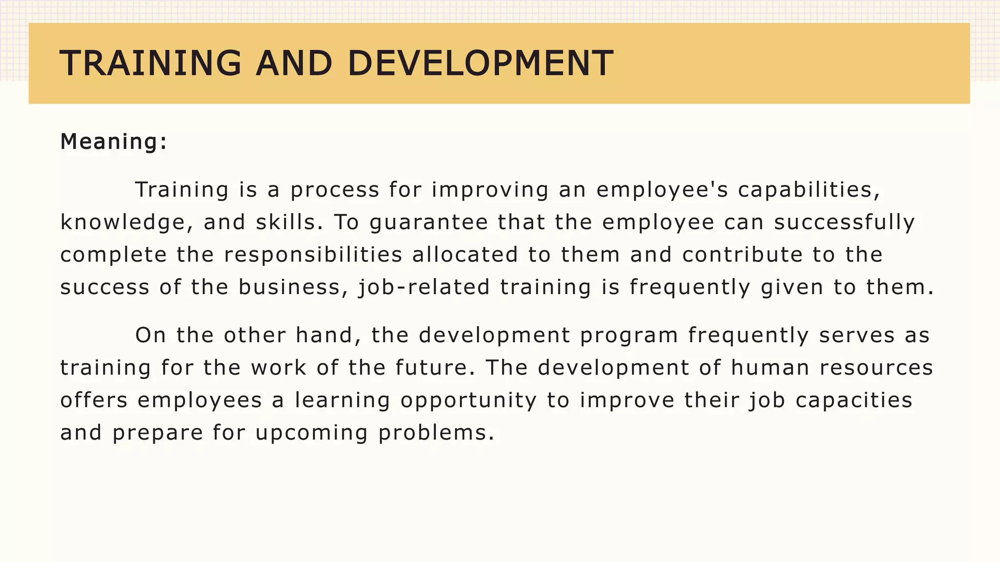 TRAINING AND DEVELOPMENT
Meaning:
Training is a process for improving an employee's capabilities,
knowledge, and skills. To guarantee that the employee can successfully
complete the responsibilities allocated to them and contribute to the
success of the business, job-related training is frequently given to them.
On the other hand, the development program frequently serves as
training for the work of the future. The development of human resources
offers employees a learning opportunity to improve their job capacities
and prepare for upcoming problems.
 