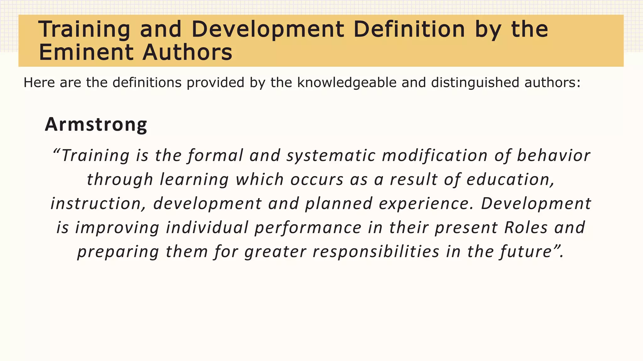 Training and Development Definition by the
Eminent Authors
Armstrong
“Training is the formal and systematic modification of behavior
through learning which occurs as a result of education,
instruction, development and planned experience. Development
is improving individual performance in their present Roles and
preparing them for greater responsibilities in the future”.
Here are the definitions provided by the knowledgeable and distinguished authors:
 