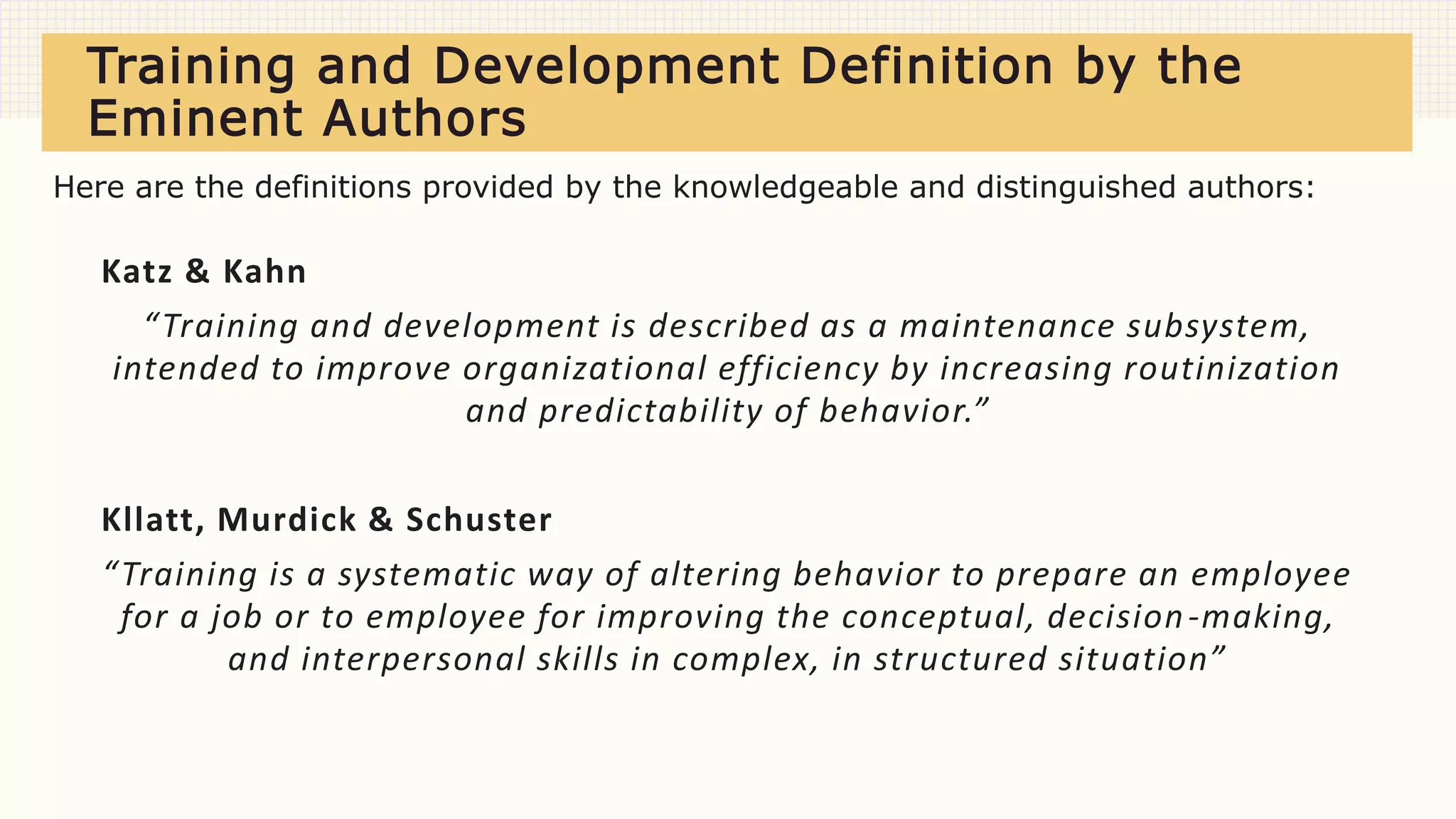 Training and Development Definition by the
Eminent Authors
Katz & Kahn
“Training and development is described as a maintenance subsystem,
intended to improve organizational efficiency by increasing routinization
and predictability of behavior.”
Kllatt, Murdick & Schuster
“Training is a systematic way of altering behavior to prepare an employee
for a job or to employee for improving the conceptual, decision-making,
and interpersonal skills in complex, in structured situation”
Here are the definitions provided by the knowledgeable and distinguished authors:
 