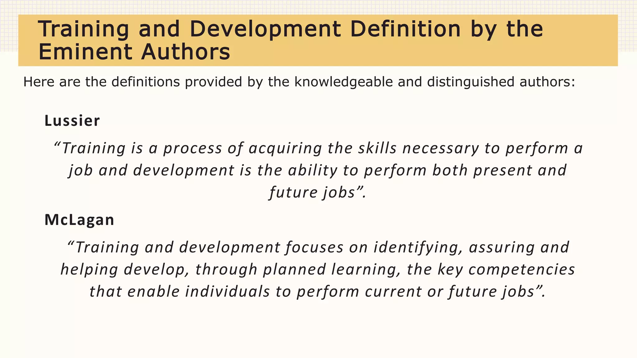Training and Development Definition by the
Eminent Authors
Lussier
“Training is a process of acquiring the skills necessary to perform a
job and development is the ability to perform both present and
future jobs”.
McLagan
“Training and development focuses on identifying, assuring and
helping develop, through planned learning, the key competencies
that enable individuals to perform current or future jobs”.
Here are the definitions provided by the knowledgeable and distinguished authors:
 
