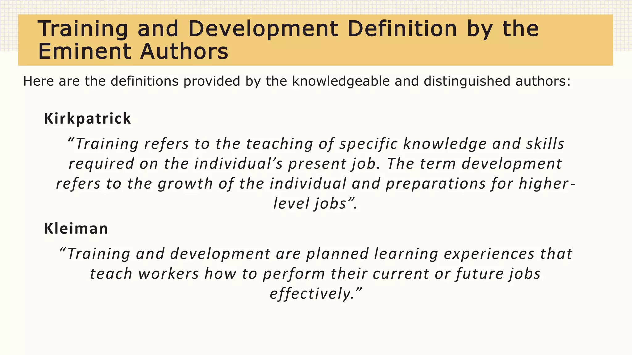Training and Development Definition by the
Eminent Authors
Kirkpatrick
“Training refers to the teaching of specific knowledge and skills
required on the individual’s present job. The term development
refers to the growth of the individual and preparations for higher-
level jobs”.
Kleiman
“Training and development are planned learning experiences that
teach workers how to perform their current or future jobs
effectively.”
Here are the definitions provided by the knowledgeable and distinguished authors:
 