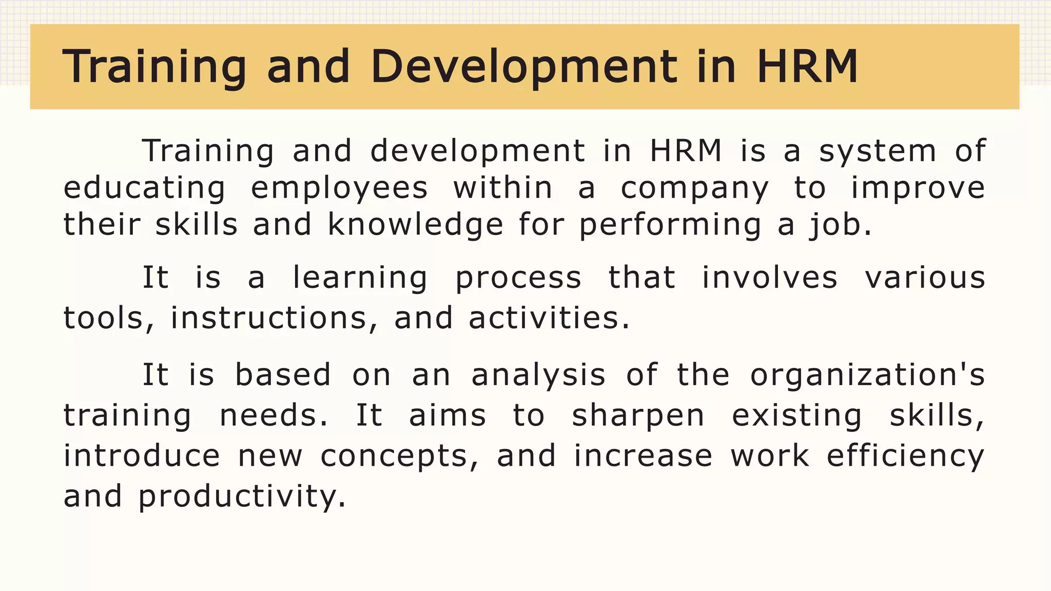 Training and Development in HRM
Training and development in HRM is a system of
educating employees within a company to improve
their skills and knowledge for performing a job.
It is a learning process that involves various
tools, instructions, and activities.
It is based on an analysis of the organization's
training needs. It aims to sharpen existing skills,
introduce new concepts, and increase work efficiency
and productivity.
 