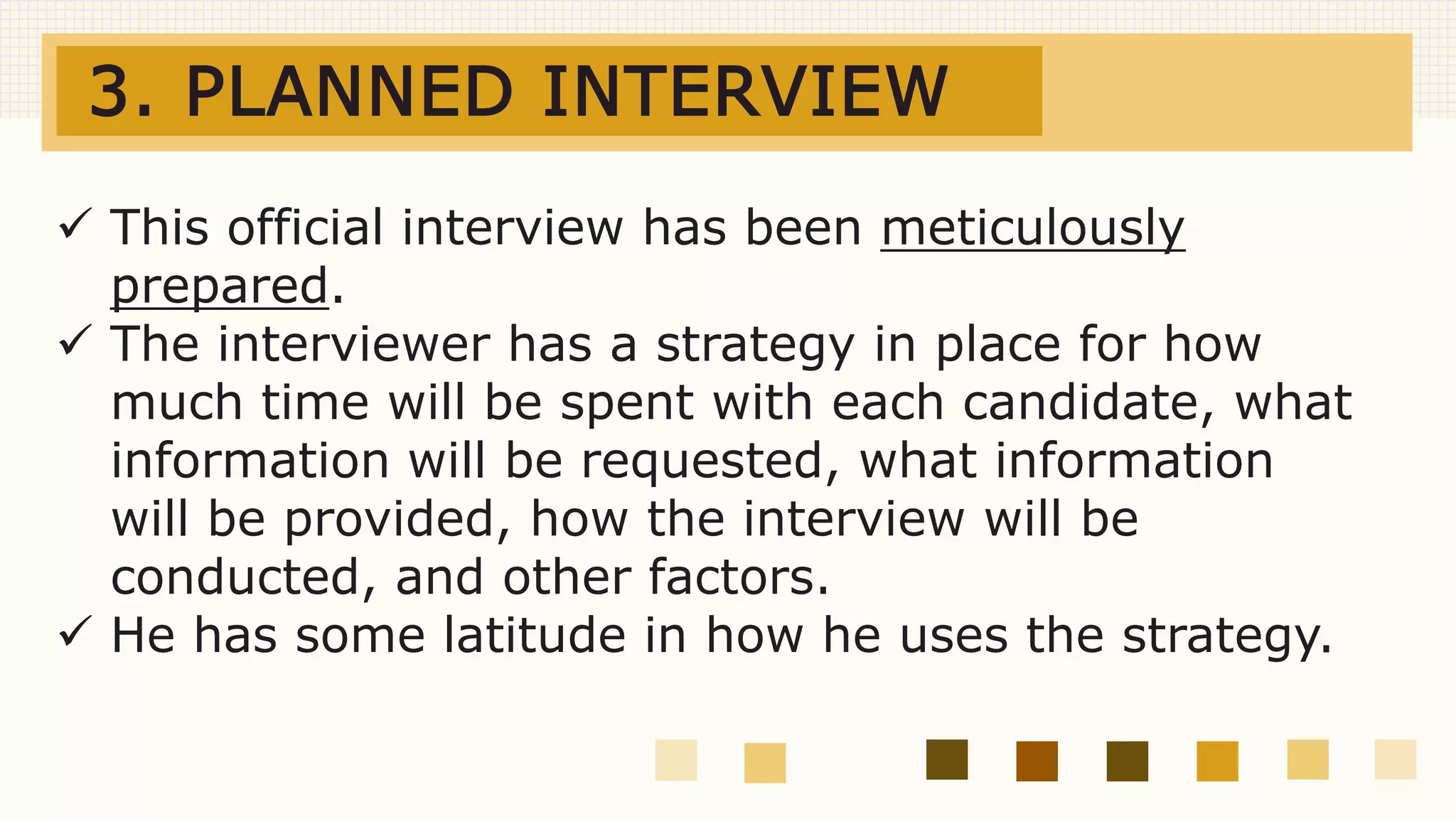 3. PLANNED INTERVIEW
 This official interview has been meticulously
prepared.
 The interviewer has a strategy in place for how
much time will be spent with each candidate, what
information will be requested, what information
will be provided, how the interview will be
conducted, and other factors.
 He has some latitude in how he uses the strategy.
 
