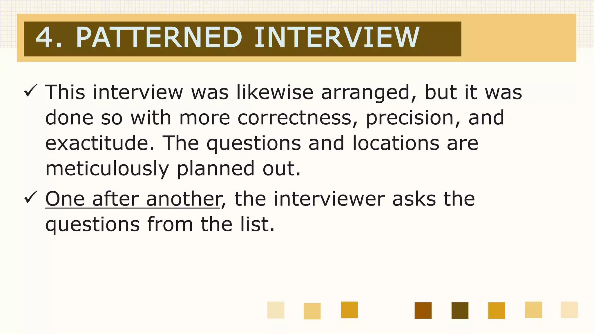 4. PATTERNED INTERVIEW
 This interview was likewise arranged, but it was
done so with more correctness, precision, and
exactitude. The questions and locations are
meticulously planned out.
 One after another, the interviewer asks the
questions from the list.
 