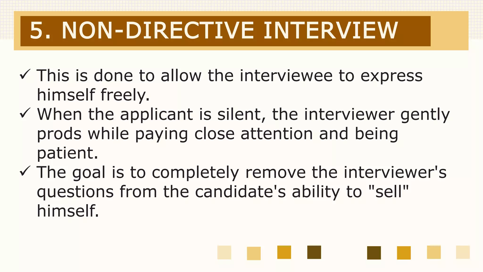 5. NON-DIRECTIVE INTERVIEW
 This is done to allow the interviewee to express
himself freely.
 When the applicant is silent, the interviewer gently
prods while paying close attention and being
patient.
 The goal is to completely remove the interviewer's
questions from the candidate's ability to "sell"
himself.
 