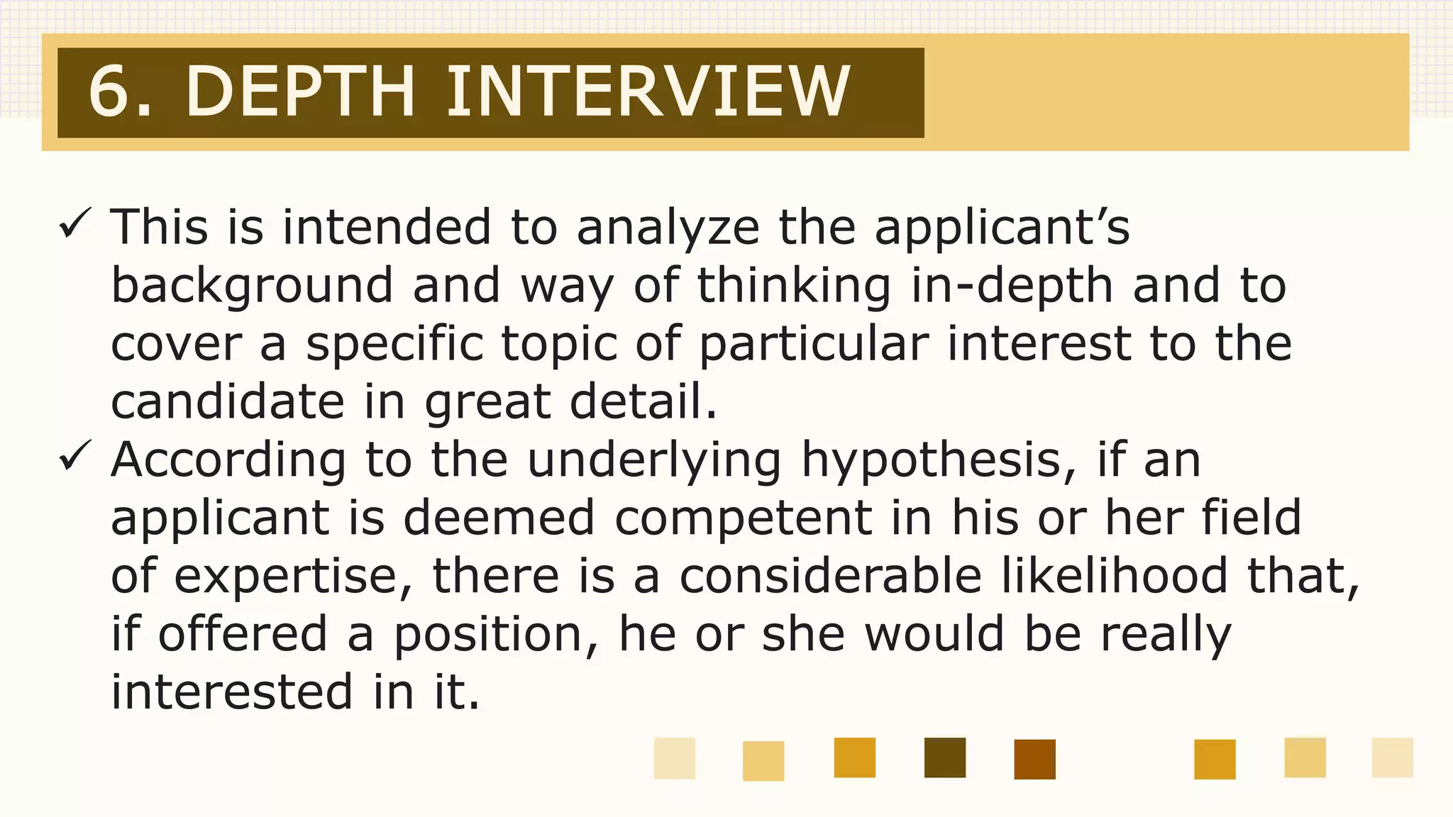 6. DEPTH INTERVIEW
 This is intended to analyze the applicant’s
background and way of thinking in-depth and to
cover a specific topic of particular interest to the
candidate in great detail.
 According to the underlying hypothesis, if an
applicant is deemed competent in his or her field
of expertise, there is a considerable likelihood that,
if offered a position, he or she would be really
interested in it.
 