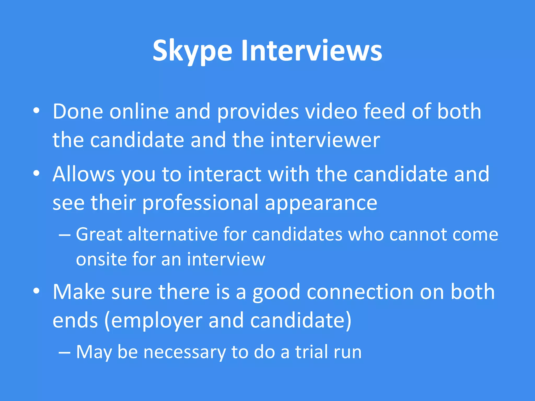Skype Interviews
• Done online and provides video feed of both
  the candidate and the interviewer
• Allows you to interact with the candidate and
  see their professional appearance
  – Great alternative for candidates who cannot come
    onsite for an interview
• Make sure there is a good connection on both
  ends (employer and candidate)
  – May be necessary to do a trial run
 