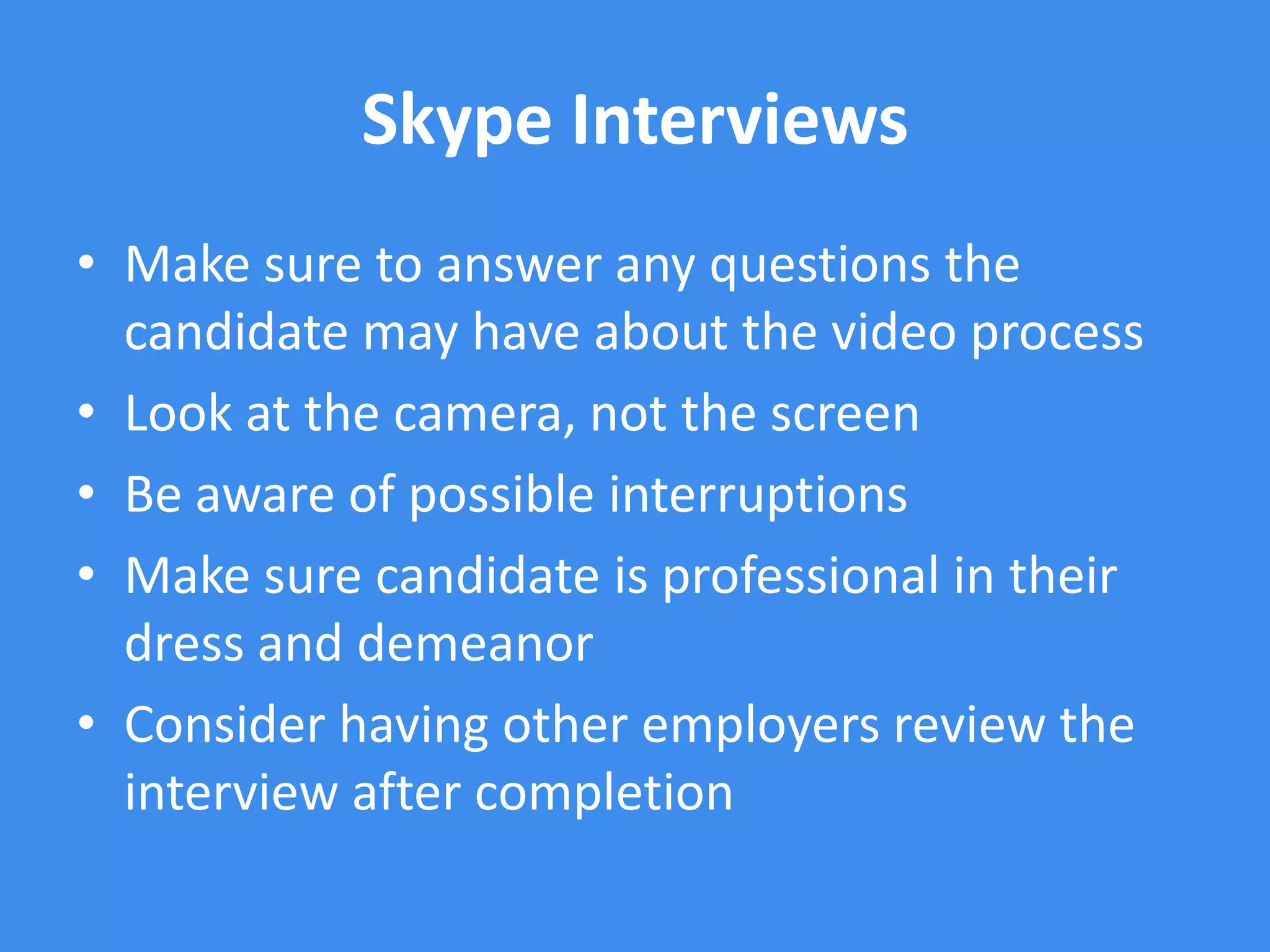 Skype Interviews
• Make sure to answer any questions the
  candidate may have about the video process
• Look at the camera, not the screen
• Be aware of possible interruptions
• Make sure candidate is professional in their
  dress and demeanor
• Consider having other employers review the
  interview after completion
 