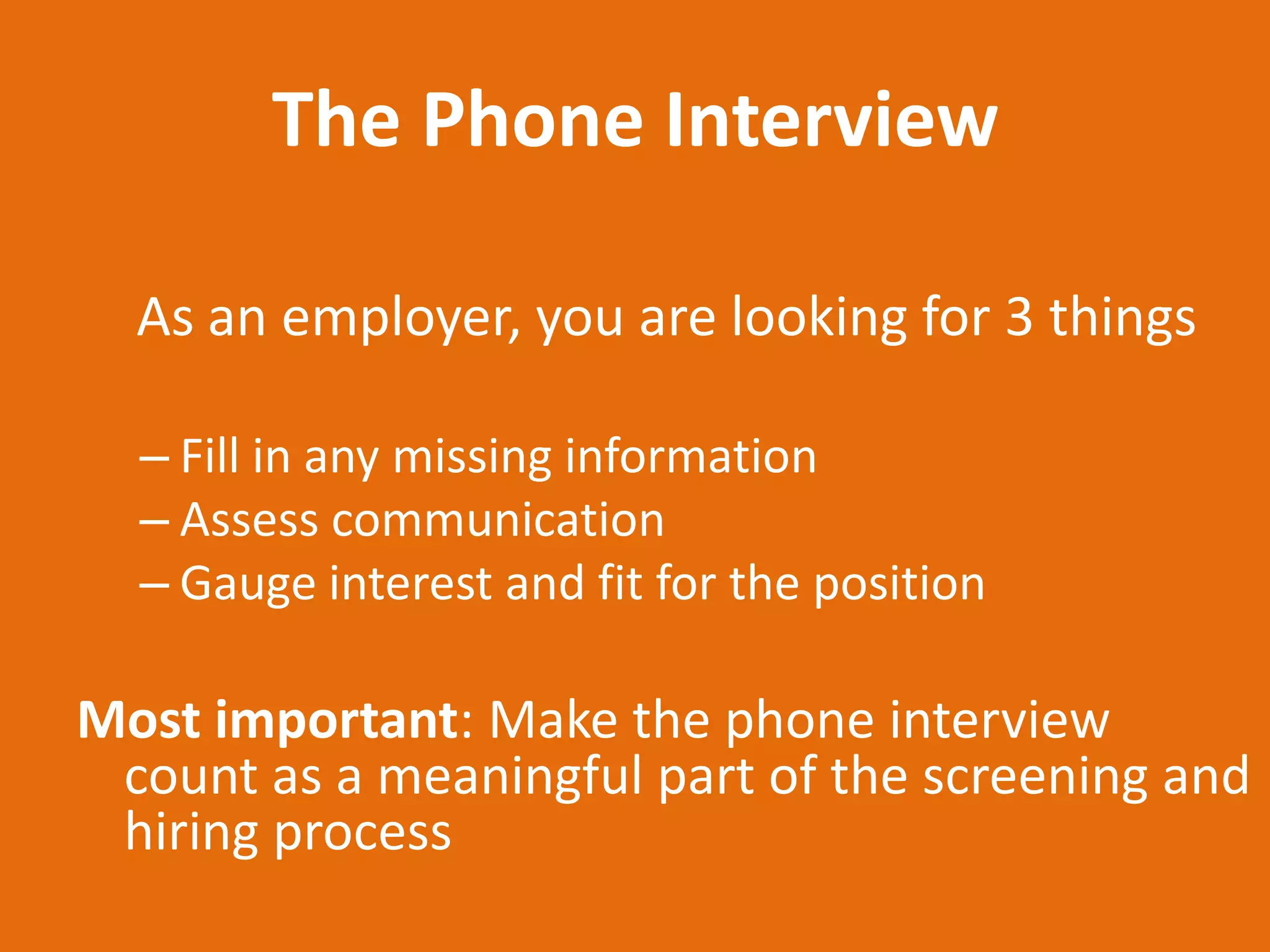 The Phone Interview

  As an employer, you are looking for 3 things

  – Fill in any missing information
  – Assess communication
  – Gauge interest and fit for the position

Most important: Make the phone interview
 count as a meaningful part of the screening and
 hiring process
 