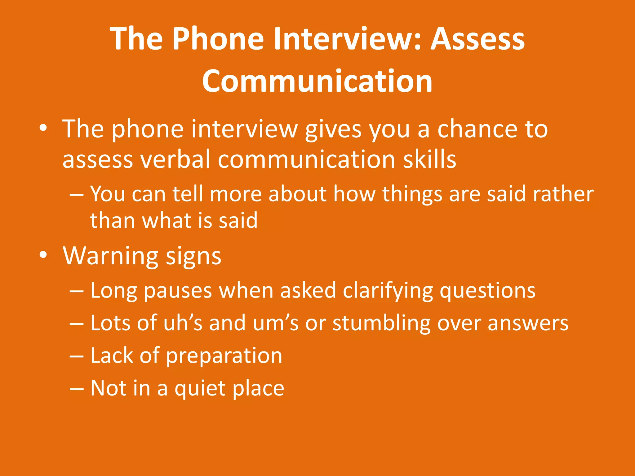 The Phone Interview: Assess
            Communication
• The phone interview gives you a chance to
  assess verbal communication skills
  – You can tell more about how things are said rather
    than what is said
• Warning signs
  – Long pauses when asked clarifying questions
  – Lots of uh’s and um’s or stumbling over answers
  – Lack of preparation
  – Not in a quiet place
 