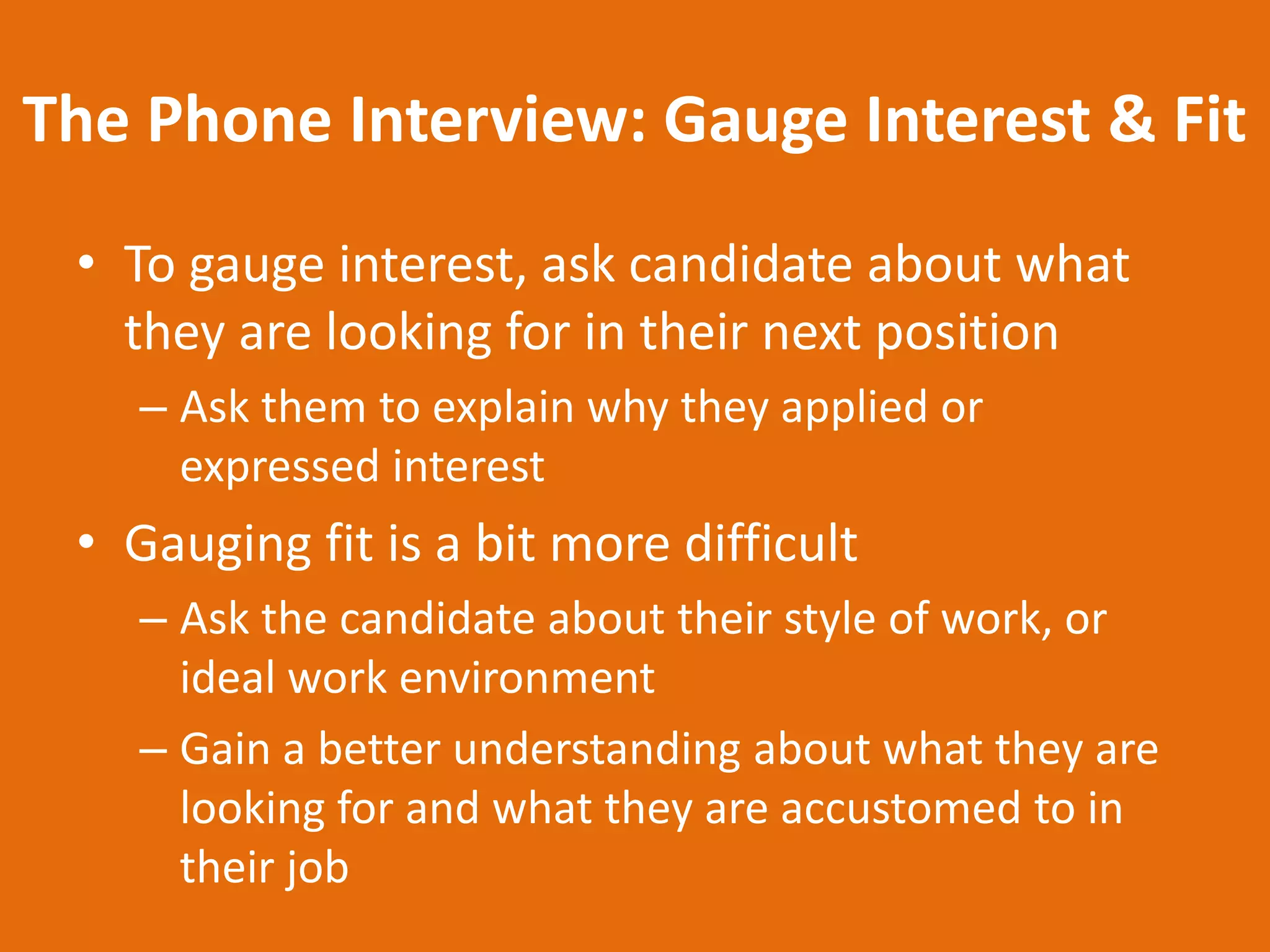 The Phone Interview: Gauge Interest & Fit
 • To gauge interest, ask candidate about what
   they are looking for in their next position
    – Ask them to explain why they applied or
      expressed interest
 • Gauging fit is a bit more difficult
    – Ask the candidate about their style of work, or
      ideal work environment
    – Gain a better understanding about what they are
      looking for and what they are accustomed to in
      their job
 