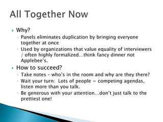 ?   Why?
    ? Panels eliminates duplication by bringing everyone
      together at once
    ? Used by organizations that value equality of interviewers
      / often highly formalizedthink fancy dinner not
      Applebees.
?   How to succeed?
    ? Take notes C whos in the room and why are they there?
    ? Wait your turn: Lots of people = competing agendas,
      listen more than you talk.
    ? Be generous with your attentiondont just talk to the
      prettiest one!
 