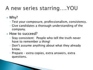 ?   Why?
    ? Test your composure, professionalism, consistency.
    ? Give candidates a thorough understanding of the
      company.
?   How to succeed?
    ? Stay consistent: People who tell the truth never
      have to remember a thing!
    ? Dont assume anything about what they already
      know.
    ? Prepare C extra copies, extra answers, extra
      questions.
 