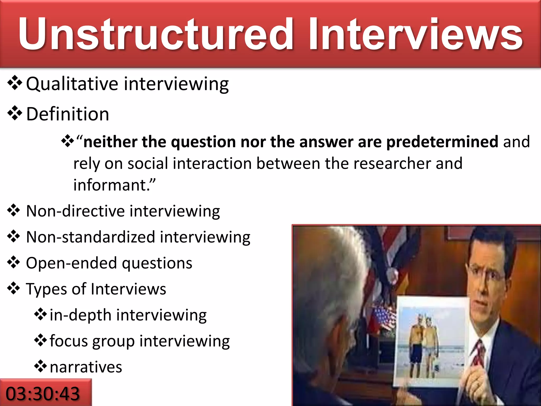 Unstructured Interviews
Qualitative interviewing
Definition
“neither the question nor the answer are predetermined and
rely on social interaction between the researcher and
informant.”
 Non-directive interviewing
 Non-standardized interviewing
 Open-ended questions
 Types of Interviews
in-depth interviewing
focus group interviewing
narratives
03:30:43
 