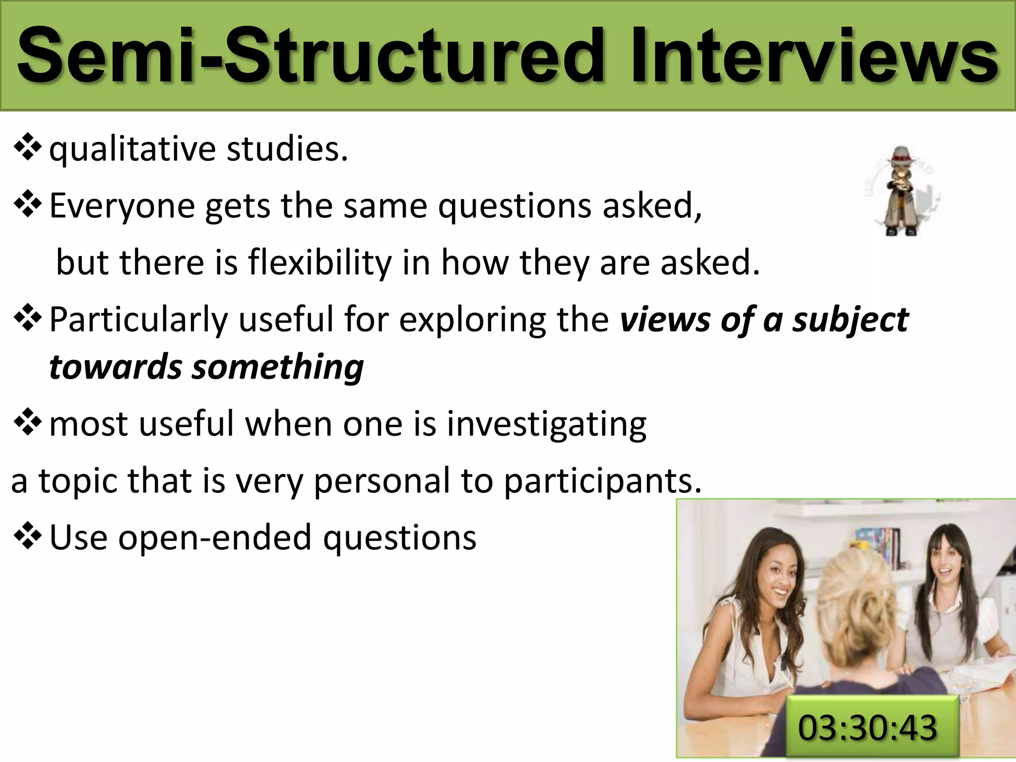 Semi-Structured Interviews
qualitative studies.
Everyone gets the same questions asked,
but there is flexibility in how they are asked.
Particularly useful for exploring the views of a subject
towards something
most useful when one is investigating
a topic that is very personal to participants.
Use open-ended questions
03:30:43
 