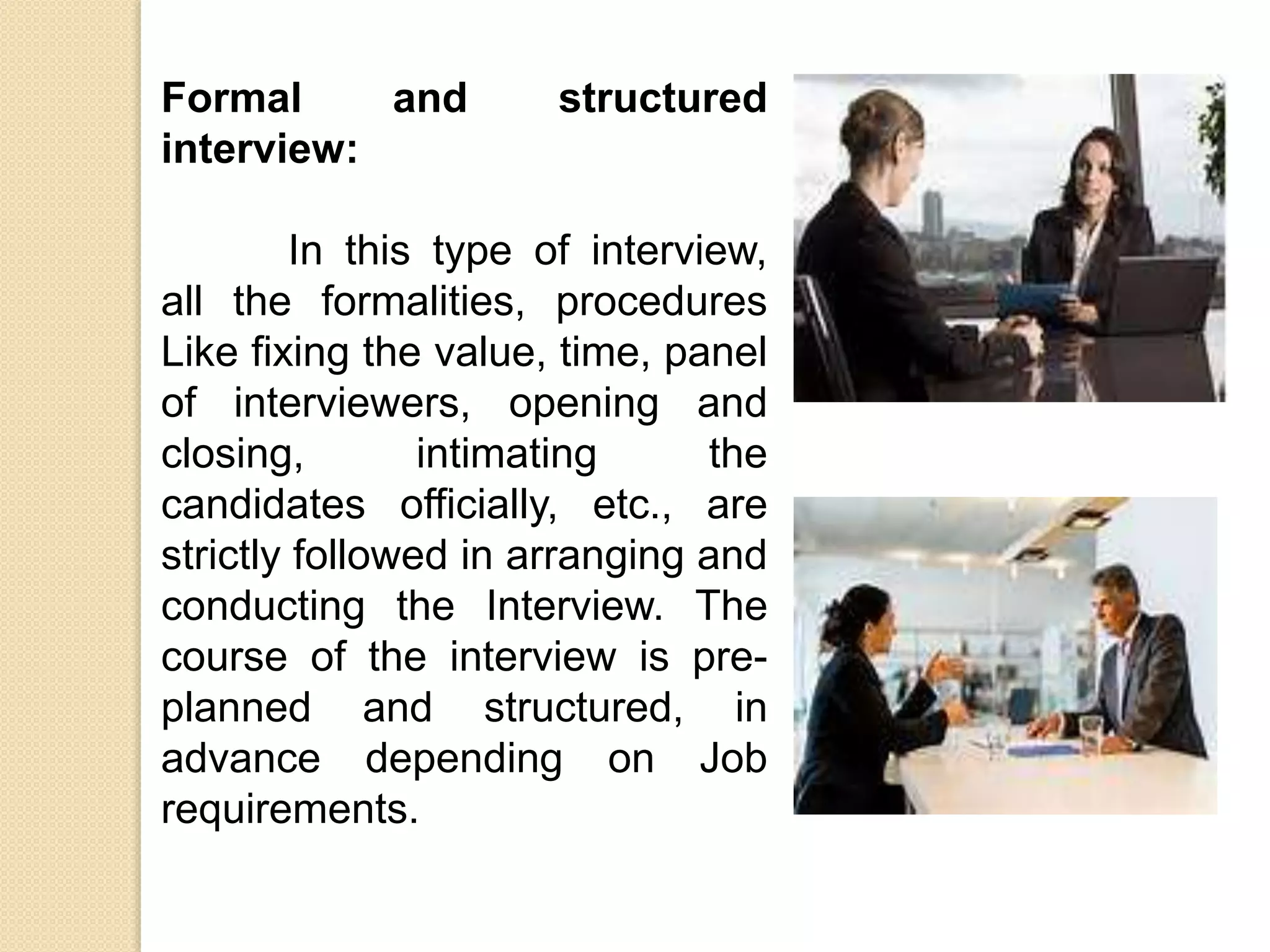 Formal and structured
interview:
In this type of interview,
all the formalities, procedures
Like fixing the value, time, panel
of interviewers, opening and
closing, intimating the
candidates officially, etc., are
strictly followed in arranging and
conducting the Interview. The
course of the interview is pre-
planned and structured, in
advance depending on Job
requirements.
 