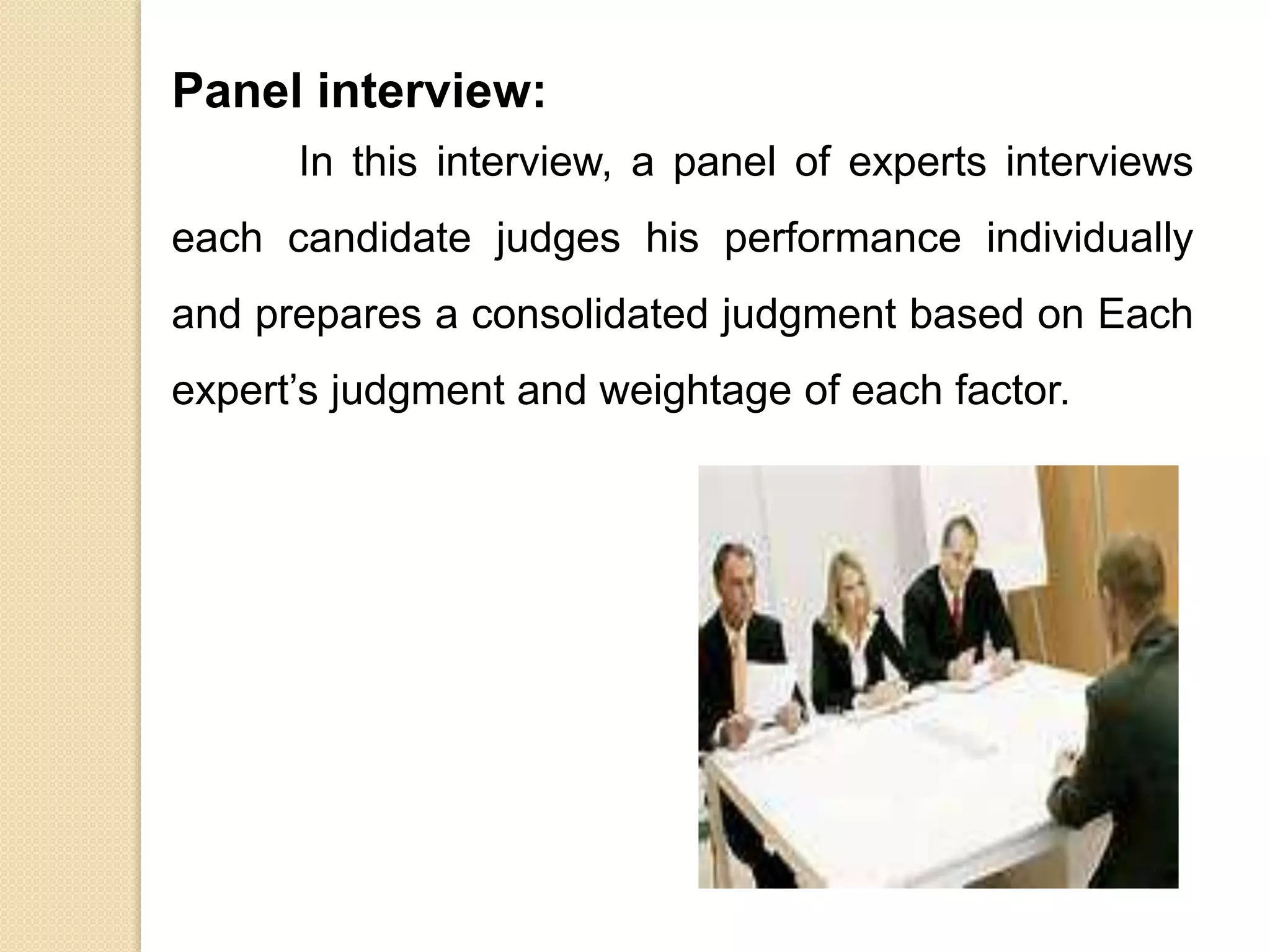 Panel interview:
In this interview, a panel of experts interviews
each candidate judges his performance individually
and prepares a consolidated judgment based on Each
expert’s judgment and weightage of each factor.
 