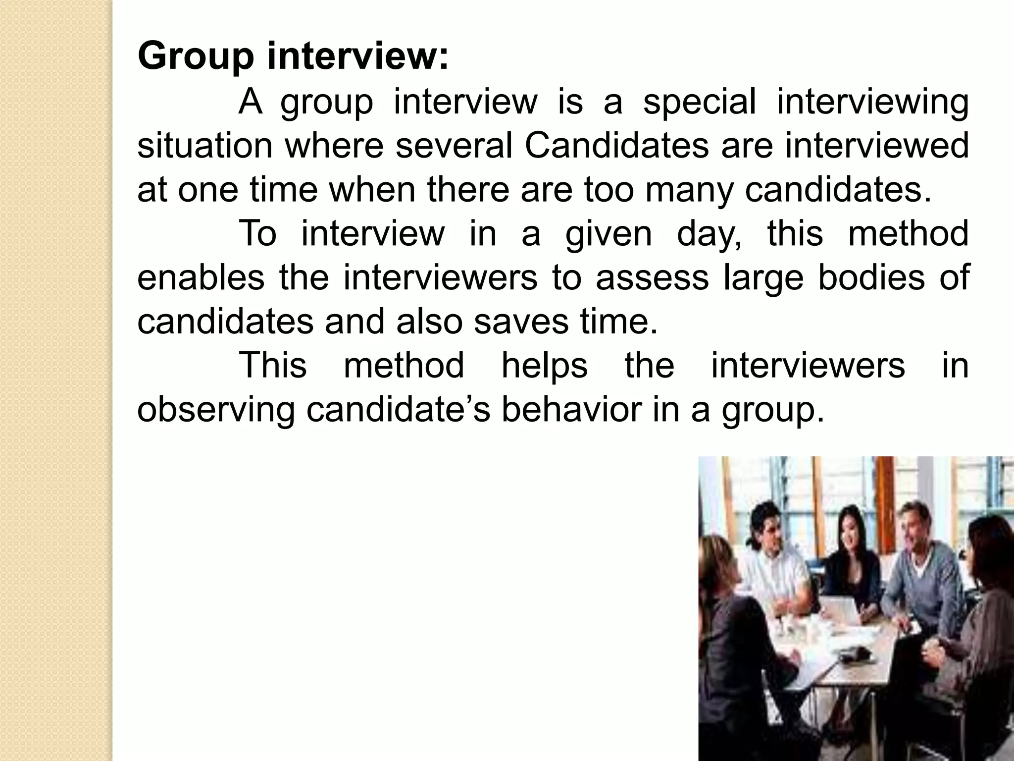 Group interview:
A group interview is a special interviewing
situation where several Candidates are interviewed
at one time when there are too many candidates.
To interview in a given day, this method
enables the interviewers to assess large bodies of
candidates and also saves time.
This method helps the interviewers in
observing candidate’s behavior in a group.
 